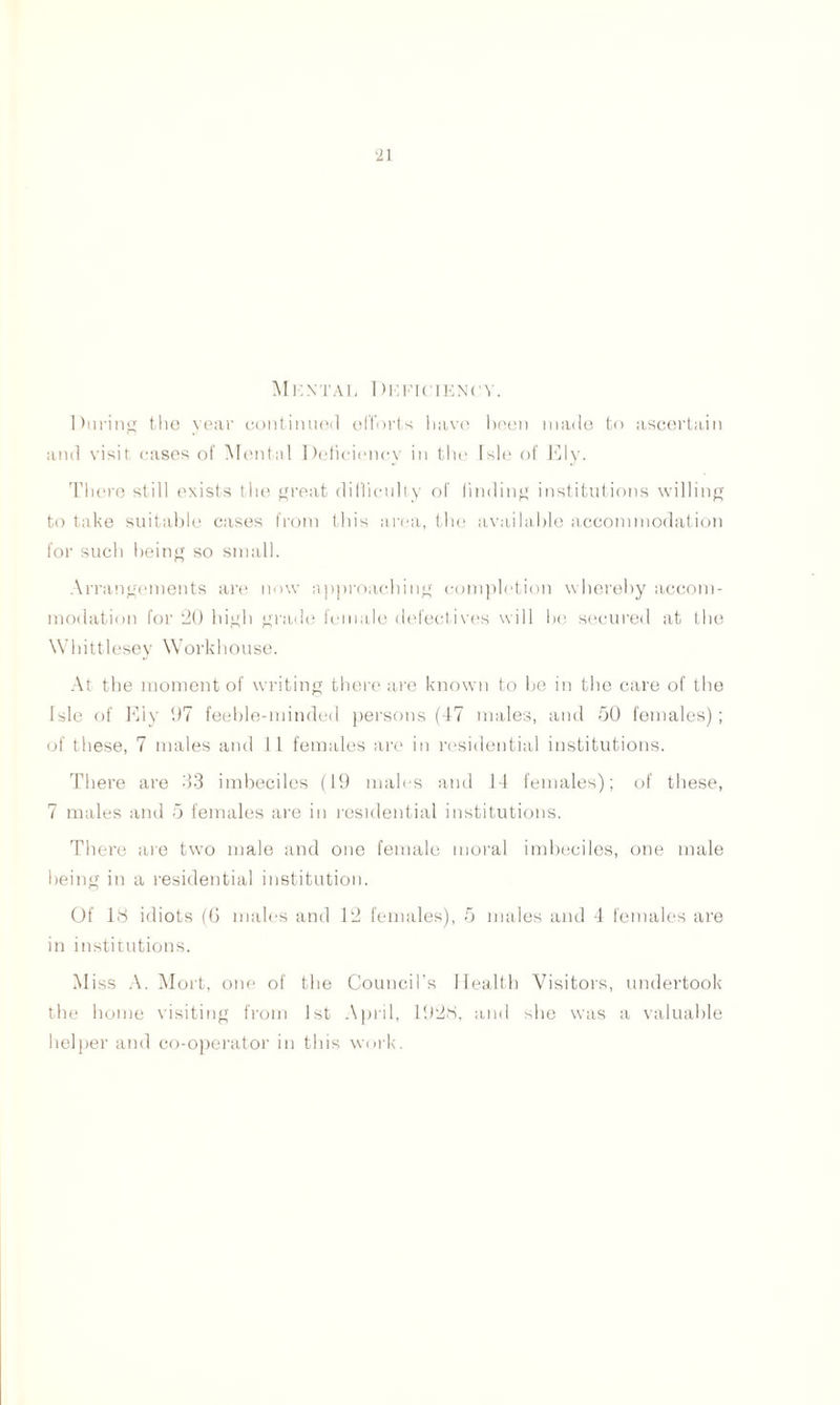 MkNTAL 1 )HFICIEN('Y. During the year continued efforts liavn been made to ascertain and visit cases of Mental Deficiency in the Isle of Ely. There still exists the great difficulty of finding institutions willing to take suitable cases from this area, the available accommodation for such being so small. Arrangements are now approaching completion whereby accom- modation for 20 high grade female defectives will he secured at the Whittlesey Workhouse. At the moment of writing there are known to be in the care of the Isle of Ely 07 feeble-minded persons (47 males, and 50 females); of these, 7 males and 11 females are in residential institutions. There are 33 imbeciles (19 males and 14 females); of these, 7 males and 5 females are in residential institutions. There are two male and one female moral imbeciles, one male being in a residential institution. Of 18 idiots (G males and 12 females), 5 males and 4 females are in institutions. Miss A. Mort, one of the Council’s Health Visitors, undertook the home visiting from 1st April, 1928, and she was a valuable helper and co-operator in this work.