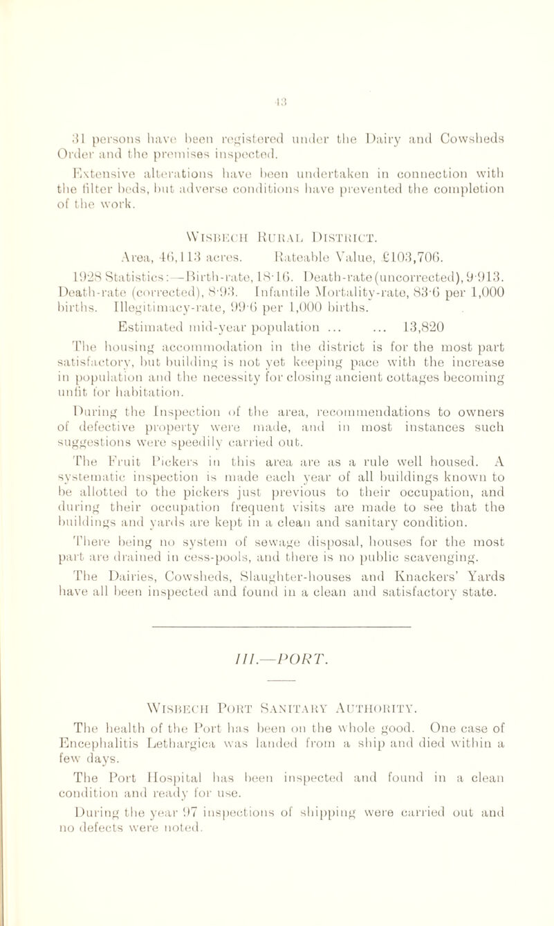 31 persons have been registered under the Dairy and Cowsheds Order and the premises inspected. Extensive alterations have been undertaken in connection with the filter beds, but adverse conditions have prevented the completion of the work. Wisbech Rural District. Area, 46,113 acres. Rateable Value, £103,706. 10:18 Statistics:—Birth-rate, 18- L6. I)eath-rate(uncorrected), 9 913. Death-rate (corrected), 8'93. Infantile Mortality-rate, 83'6 per 1,000 births. Illegitimacy-rate, 99 6 per 1,000 births. Estimated mid-year population ... ... 13,820 The housing accommodation in the district is for the most part satisfactory, but building is not yet keeping pace with the increase in population and the necessity for closing ancient cottages becoming unfit for habitation. During the Inspection of the area, recommendations to owners of defective property were made, and in most instances such suggestions were speedily carried out. The Fruit Pickers in this area are as a rule well housed. A systematic inspection is made each year of all buildings known to be allotted to the pickers just previous to their occupation, and during their occupation frequent visits are made to see that the buildings and yards are kept in a clean and sanitary condition. There being no system of sewage disposal, houses for the most part are drained in cess-pools, and there is no public scavenging. The Dairies, Cowsheds, Slaughter-houses and Knackers’ Yards have all been inspected and found in a clean and satisfactory state. III.—PORT. Wisbech Port Sanitary Authority. The health of the Port has been on the whole good. One case of Encephalitis Letbargica was landed from a ship and died within a few days. The Port Hospital has been inspected and found in a clean condition and ready for use. During the year 97 inspections of shipping were carried out and no defects were noted.