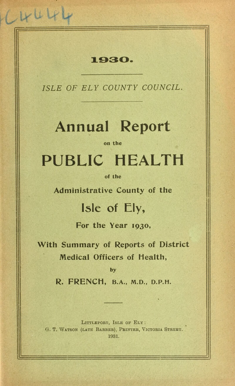 1930. ISLE OF ELY COUNTY COUNCIL. Annual Report on the PUBLIC HEALTH of the Administrative County of the Isle of Ely, For the Year 1930, With Summary of Reports of District Medical Officers of Health, by R. FRENCH, B.A., M.D., D.P.H. Littleport, Isle op Ely : G. T. Watson (late Barber), Printer, Victoria Street. 1931.