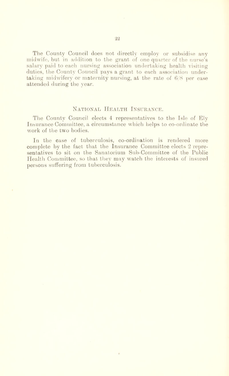 The County Council does not directly employ or subsidise any midwife, but in addition to the grant of one quarter of the nurse’s salary paid to each nursing association undertaking health visiting duties, the County Council pays a grant to each association under- taking midwifery or maternity nursing, at the rate of 6/8 per case attended during the year. National Health Insurance. The County Council elects 4 representatives to the Isle of Ely Insurance Committee, a circumstance which helps to co-ordinate the work of the two bodies. In the case of tuberculosis, co-ordination is rendered more complete by the fact that the Insurance Committee elects 2 repre- sentatives to sit on the Sanatorium Sub-Committee of the Public Health Committee, so that they may watch the interests of insured persons suffering from tuberculosis.