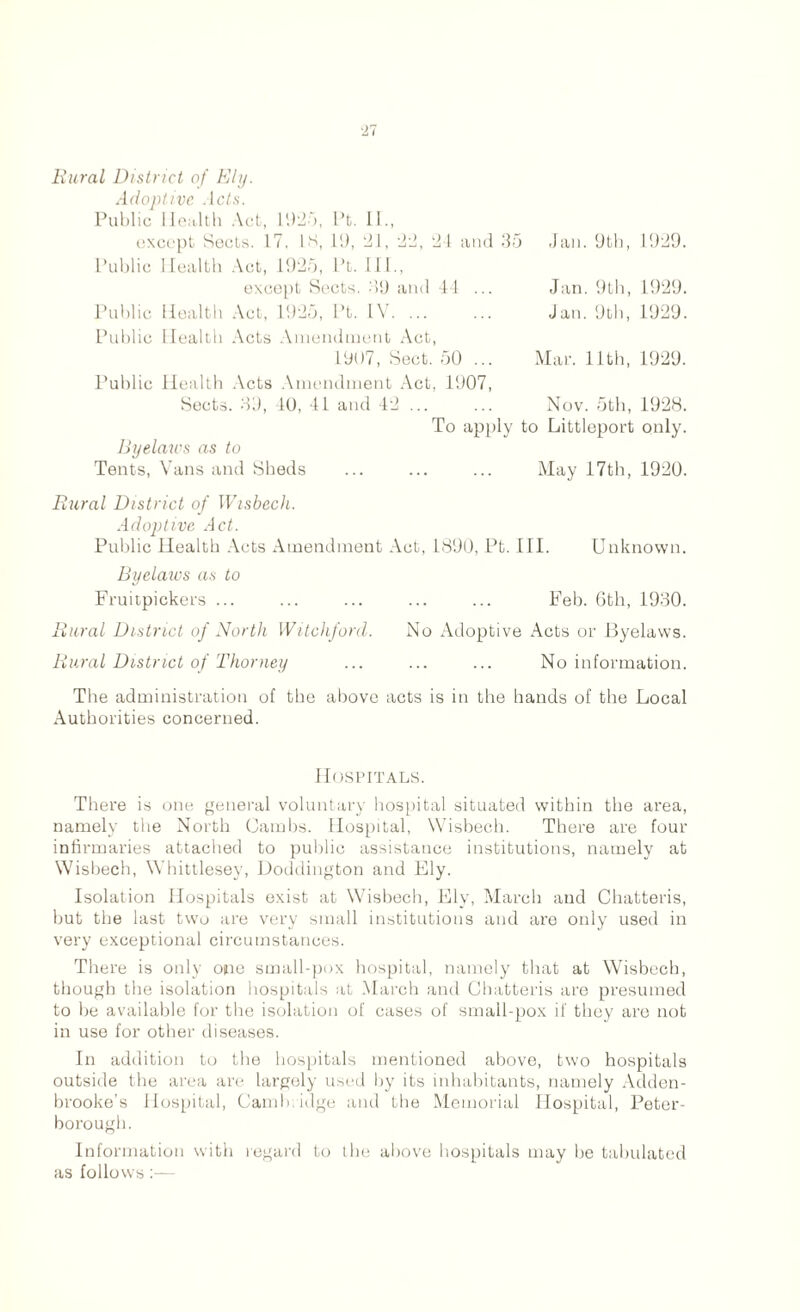 Rural District of Ely. Adoptive .lc£s. Public Health Act, 1925, Pt. II., except Sects. 17. is, 19, 21, 22, 24 and 35 Jan. 9th, 1929. Public Health Act, 1925, Pt. 111., except Sects. .>9 and 44 ... Jan. 9th, 1929. Public Health Act, 1925, Pt. IV. ... ... Jan. 9th, 1929. Public Health Acts Amendment Act, 1907, Sect. 50 ... Mar. 11th, 1929. Public Health Acts Amendment Act, 1907, Sects. 39, 10, 41 and 42 ... ... Nov. 5th, 192S. To apply to Littleport only. Byelaws as to Tents, Vans and Sheds ... ... ... May 17th, 1920. Rural District of Wisbech. Adoptive Act. Public Health Acts Amendment Act, 1890, Pt. III. Unknown. Byelaws as to Fruitpickers ... ... ... ... ... Feb. 6th, 1930. Rural District of North Witchford. No Adoptive Acts or Byelaws. Rural District of Thorney ... ... ... No information. The administration of the above acts is in the hands of the Local Authorities concerned. Hospitals. There is one general voluntary hospital situated within the area, namely the North Cambs. Hospital, Wisbech. There are four infirmaries attached to public assistance institutions, namely at Wisbech, Whittlesey, Doddington and Ely. Isolation Hospitals exist at Wisbech, Ely, March and Chatteris, but the last two are very small institutions and are only used in very exceptional circumstances. There is only one small-pox hospital, namely that at Wisbech, though the isolation hospitals at March and Chatteris are presumed to be available for the isolation of cases of small-pox if they are not in use for other diseases. In addition to the hospitals mentioned above, two hospitals outside the area are largely used by its inhabitants, namely Adden- brooke’s Hospital, Cambridge and the Memorial Hospital, Peter- borough. Information with regard to the above hospitals may be tabulated as follows :—