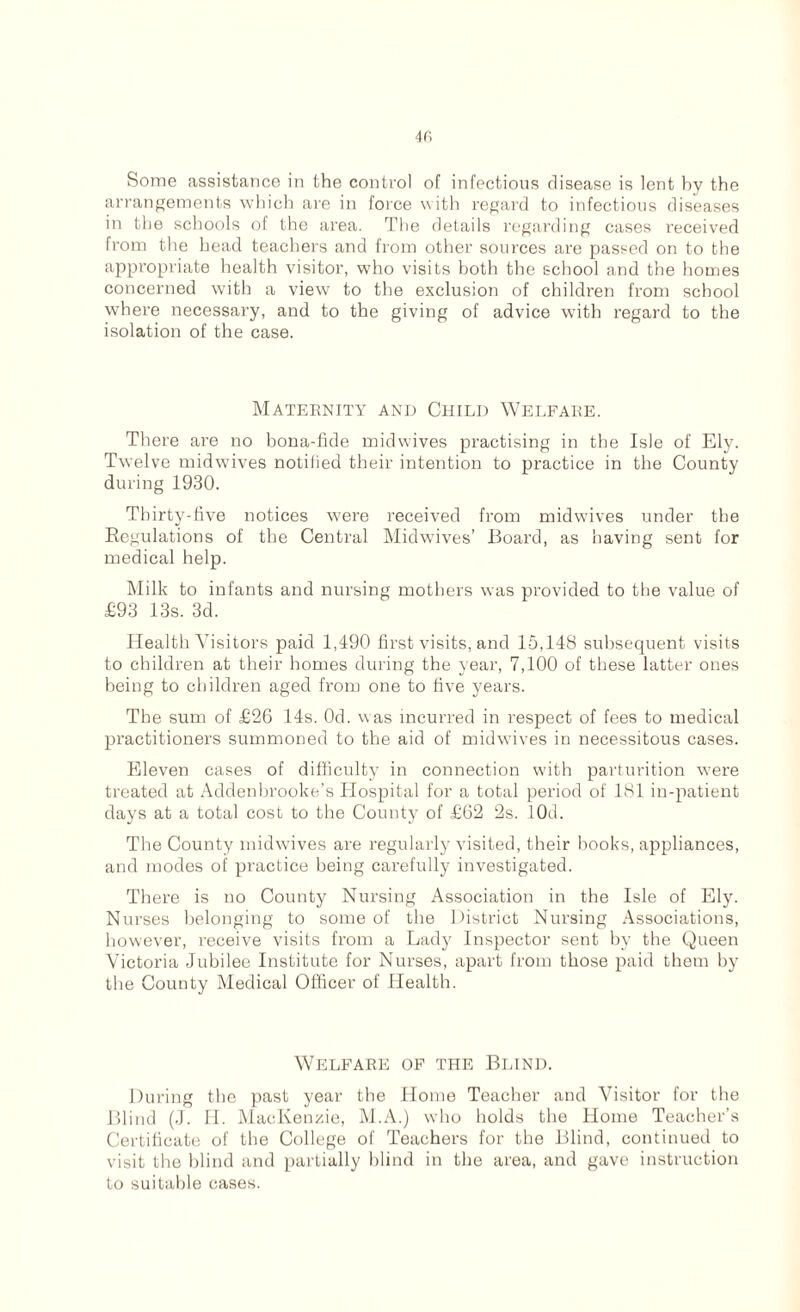 Some assistance in the control of infectious disease is lent by the arrangements which are in force with regard to infectious diseases in the schools of the area. The details regarding cases received from the head teachers and from other sources are passed on to the appropriate health visitor, who visits both the school and the homes concerned with a view to the exclusion of children from school where necessary, and to the giving of advice with regard to the isolation of the case. Maternity and Child Welfare. There are no bona-fide midwives practising in the Isle of Ely. Twelve midwives notified their intention to practice in the County during 1930. Thirty-five notices were received from midwives under the Regulations of the Central Midwives’ Board, as having sent for medical help. Milk to infants and nursing mothers was provided to the value of £93 13s. 3d. Health Visitors paid 1,190 first visits, and 15,148 subsequent visits to children at their homes during the year, 7,100 of these latter ones being to children aged from one to five years. The sum of £26 14s. Od. was incurred in respect of fees to medical practitioners summoned to the aid of midwives in necessitous cases. Eleven cases of difficulty in connection with parturition wTere treated at Addenbrooke’s Hospital for a total period of 181 in-patient days at a total cost to the County of £62 2s. lOd. The County midwives are regularly visited, their books, appliances, and modes of practice being carefully investigated. There is no County Nursing Association in the Isle of Ely. Nurses belonging to some of the District Nursing Associations, however, receive visits from a Lady Inspector sent by the Queen Victoria Jubilee Institute for Nurses, apart from those paid them by the County Medical Officer of Health. Welfare of the Blind. During the past year the Home Teacher and Visitor for the Blind (J. H. MacKenzie, M.A.) who holds the Home Teacher’s Certificate of the College of Teachers for the Blind, continued to visit the blind and partially blind in the area, and gave instruction to suitable cases.