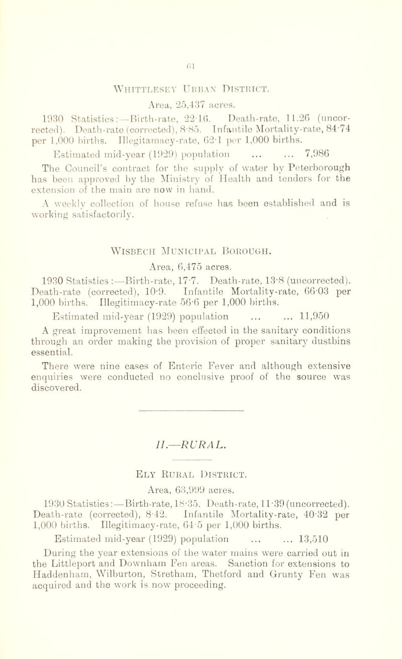 01 Whittlesey Urban District. Area, 25,437 acres. 1930 Statistics:—Birth-rate, 2210. Death-rate, 11.26 (uncor- rected). Death-rate (corrected), 8-85. Infantile Mortality-rate, 84-74 per 1,000 births. Illegitamacy-rate, 62-1 per 1,000 births. Estimated mid-year (1929) population ... ... 7,986 The Council’s contract for the supply of water by Peterborough has been approved by the Ministry of Health and tenders for the extension of the main are now in hand. A weekly collection of house refuse has been established and is working satisfactorily. Wisbech Municipal Borough. Area, 6,475 acres. 1930 Statistics :—Birth-rate, 17-7. Death-rate, 13-8 (uncorrected). Death-rate (corrected), 10-9. Infantile Mortality-rate, 66-03 per 1,000 births. Illegitimacy-rate 56-6 per 1,000 births. Estimated mid-year (1929) population ... ... 11,950 A great improvement has been effected in the sanitary conditions through an order making the provision of proper sanitary dustbins essential. There were nine cases of Enteric Fever and although extensive enquiries were conducted no conclusive proof of the source was discovered. II.—RURAL. Ely Rural District. Area, 63,999 acres. 1930 Statistics:—Birth-rate, 18-35. Death-rate, 1T39(uncorrected). Death-rate (corrected), 8-42. Infantile Mortality-rate, 40-32 per 1,000 births. Illegitimacy-rate, 64-5 per 1,000 births. Estimated mid-year (1929) population ... ... 13,510 During the year extensions of the water mains were carried out in the Littleport and Downham Fen areas. Sanction for extensions to Haddenham, Wilburton, Stretham, Thetford and Grunty Fen was acquired and the work is now proceeding.