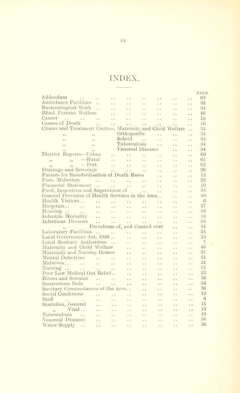 64 INDEX. Addendum PAGE 63 Ambulance Facilities .. 32 Bacteriological Work .. 54 Blind Persons Welfare 46 Cancer 15 Causes of Death 16 Clinics and Treatment Centres, Maternity and Child Welfare 32 ,, ,, Orthopaedic 34 ,, ,, School 32 ,, ,, Tuberculosis 34 ,, ,, Venereal Diseases 34 District Reports—Urban 60 „ „ —Rural 61 „ „ —Port 63 Drainage and Sewerage 36 Factors for Standardisation of Death Rates 12 Fees, Midwifery 22 Financial Statement .. 10 Food, Inspection and Supervision of 38 General Provision of Health Services in the Area.. 20 Health Visitors 6 Hospitals.. 27 Housing 58 Infantile Mortality 14 Infectious Diseases 55 ,, Prevalence of, and Control over 44 Laboratory Facilities .. 24 Local Government Act, 1929 .. 35 Local Sanitary Authorities 7 Maternity and Child Welfare 46 Maternity and Nursing Homes 31 Mental Defectives 31 Midwives.. 21 Nursing 21 Poor Law Medical Out Relief.. 23 Rivers and Streams 36 Sanatorium Beds 54 Sanitary Circumstances of the Area.. 36 Social Conditions 12 Stag 6 Statistics, General 11 ,, Vital 12 Tuberculosis 49 Venereal Diseases 56 Water Supply 36