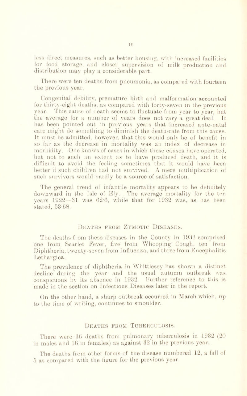 If. less direcl measures, sucli as better housing, with increased facilities for food storage, and closer supervision of milk production and distribution may play a considerable part. There were ten deaths from pneumonia, as compared with fourteen the previous year. Congenital debility, premature birth and malformation accounted for thirty-eight deaths, as compared with forty-seven in the previous year. This cause of death seems to iluctuate from year to year, hut the average for a number of years does not vary a great deal. It has been pointed out in previous years that increased ante-natal care might do something to diminish the death-rate from this cause. It must he admitted, however, that this would only he of benefit in so far as the decrease in mortality was an index of decrease in morbidity. One knows of cases in which these causes have operated, hut not to such an extent as to have produced death, and it is difficult to avoid the feeling sometimes that it would have been better if such children had not survived. A mere multiplication of such survivors would hardly he a source of satisfaction. The general trend of infantile mortality appears to he definitely downward in the Isle of Ely. The average mortality for the ten years 1922—31 was 62 6, while that for 1932 was, as has been stated, 53-68. Deaths from Zymotic Diseases. The deaths from these diseases in the County in 1932 comprised one from Scarlet Fever, five from Whooping Cough, ten from Diphtheria, twenty-seven from Influenza, and three from Encephalitis Lethargica. The prevalence of diphtheria in Whittlesey has shown a distinct decline during the year and the usual autumn outbreak was conspicuous by its absence in 1932. Further reference to this is made in the section on Infectious Diseases later in the report. On the other hand, a sharp outbreak occurred in March which, up to the time of writing, continues to smoulder. Deaths from Tuberculosis. There were 36 deaths from pulmonary tuberculosis in 1932 (20 in males and 16 in females) as against 32 in the previous year. The deaths from other forms of the disease numbered 12, a fall of
