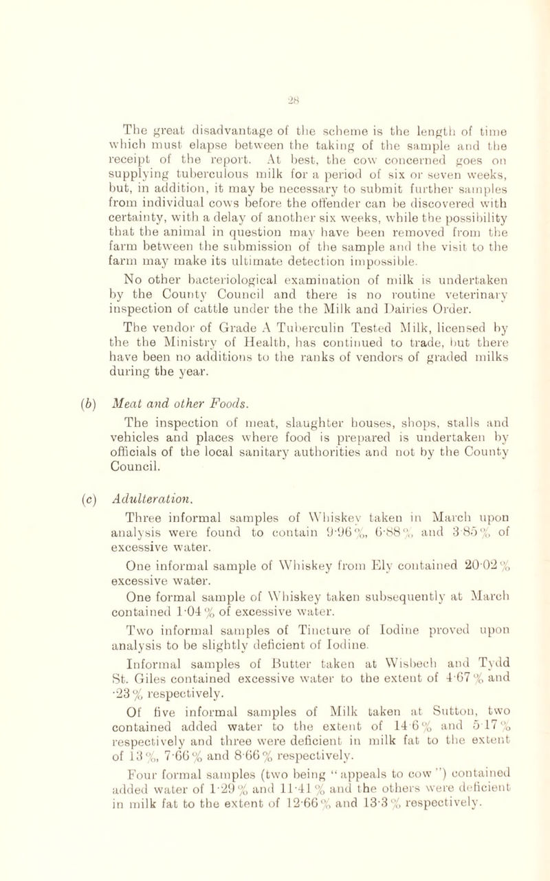 Tlie great disadvantage of the scheme is the length of time which must elapse between the taking of the sample and the receipt of the report. At best, the cow concerned goes on supplying tuberculous milk for a period of six or seven weeks, but, in addition, it may be necessary to submit further samples from individual cows before the offender can be discovered with certainty, with a delay of another six weeks, while the possibility that the animal in question may have been removed from the farm between the submission of the sample and the visit to the farm may make its ultimate detection impossible. No other bacteriological examination of milk is undertaken by the County Council and there is no routine veterinary inspection of cattle under the the Milk and Dairies Order. The vendor of Grade A Tuberculin Tested Milk, licensed by the the Ministry of Health, has continued to trade, but there have been no additions to the ranks of vendors of graded milks during the year. (b) Meat and other Foods. The inspection of meat, slaughter houses, shops, stalls and vehicles and places where food is prepared is undertaken by officials of the local sanitary authorities and not by the County Council. (c) Adulteration. Three informal samples of Whiskey taken in March upon analysis were found to contain 9’96%, 6'88% and 3 85% of excessive water. One informal sample of Whiskey from Ely contained 20 02% excessive water. One formal sample of Whiskey taken subsequently at March contained 1-04% of excessive water. Two informal samples of Tincture of Iodine proved upon analysis to be slightly deficient of Iodine. Informal samples of Butter taken at Wisbech and Tydd St. Giles contained excessive water to the extent of 167 % and •23% respectively. Of five informal samples of Milk taken at Sutton, two contained added water to the extent of 14 6% and 5 17% respectively and three were deficient in milk fat to the extent of 13%, 7-66% and 8 66% respectively. Four formal samples (two being “appeals to cow) contained added water of 129% and 11 -41 % and the others were deficient in milk fat to the extent of 12 66% and 13'3% respectively.