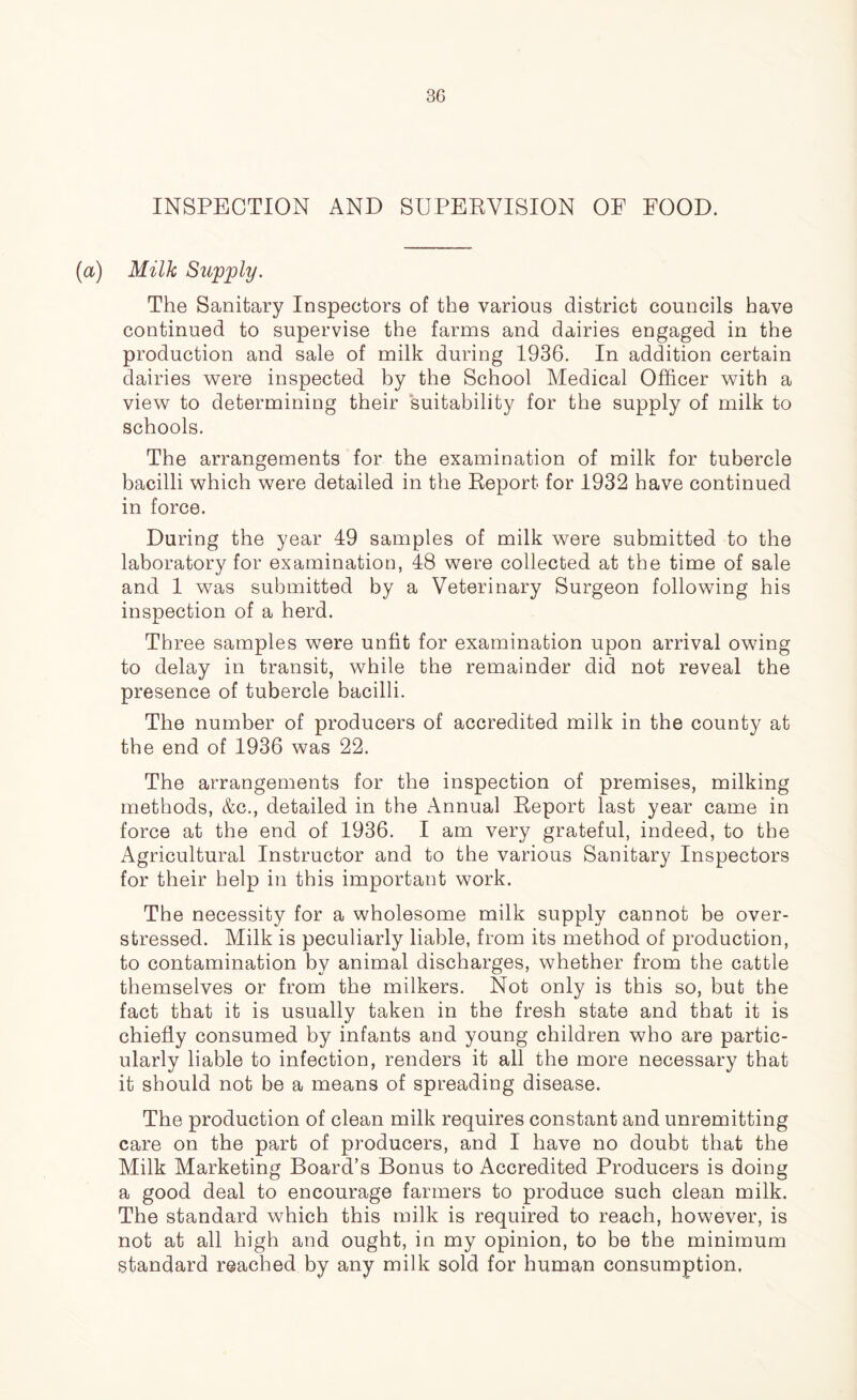 INSPECTION AND SUPERVISION OF FOOD. (a) Milk Supply. The Sanitary Inspectors of the various district councils have continued to supervise the farms and dairies engaged in the production and sale of milk during 1936. In addition certain dairies were inspected by the School Medical Officer with a view to determining their suitability for the supply of milk to schools. The arrangements for the examination of milk for tubercle bacilli which were detailed in the Report for 1932 have continued in force. During the year 49 samples of milk were submitted to the laboratory for examination, 48 were collected at the time of sale and 1 was submitted by a Veterinary Surgeon following his inspection of a herd. Three samples were unfit for examination upon arrival owing to delay in transit, while the remainder did not reveal the presence of tubercle bacilli. The number of producers of accredited milk in the county at the end of 1936 was 22. The arrangements for the inspection of premises, milking methods, &c., detailed in the Annual Report last year came in force at the end of 1936. I am very grateful, indeed, to the Agricultural Instructor and to the various Sanitary Inspectors for their help in this important work. The necessity for a wholesome milk supply cannot be over- stressed. Milk is peculiarly liable, from its method of production, to contamination by animal discharges, whether from the cattle themselves or from the milkers. Not only is this so, but the fact that it is usually taken in the fresh state and that it is chiefly consumed by infants and young children who are partic- ularly liable to infection, renders it all the more necessary that it should not be a means of spreading disease. The production of clean milk requires constant and unremitting care on the part of producers, and I have no doubt that the Milk Marketing Board’s Bonus to Accredited Producers is doing a good deal to encourage farmers to produce such clean milk. The standard which this milk is required to reach, however, is not at all high and ought, in my opinion, to be the minimum standard reached by any milk sold for human consumption.