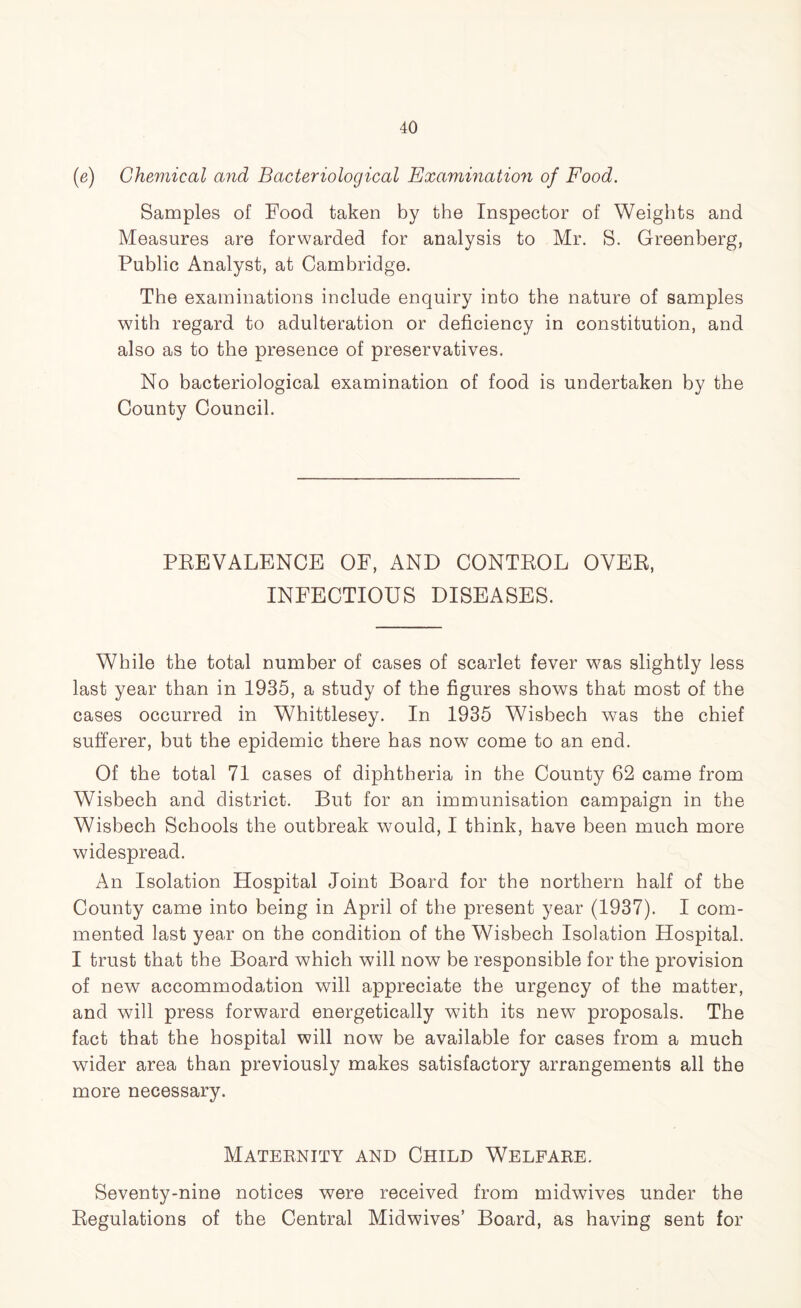 (e) Chemical and Bacteriological Examination of Food. Samples of Food taken by the Inspector of Weights and Measures are forwarded for analysis to Mr. S. Greenberg, Public Analyst, at Cambridge. The examinations include enquiry into the nature of samples with regard to adulteration or deficiency in constitution, and also as to the presence of preservatives. No bacteriological examination of food is undertaken by the County Council. PREVALENCE OF, AND CONTEOL OYER, INFECTIOUS DISEASES. While the total number of cases of scarlet fever was slightly less last year than in 1935, a study of the figures shows that most of the cases occurred in Whittlesey. In 1935 Wisbech was the chief sufferer, but the epidemic there has now come to an end. Of the total 71 cases of diphtheria in the County 62 came from Wisbech and district. But for an immunisation campaign in the Wisbech Schools the outbreak would, I think, have been much more widespread. An Isolation Hospital Joint Board for the northern half of the County came into being in April of the present year (1937). I com- mented last year on the condition of the Wisbech Isolation Hospital. I trust that the Board which will now be responsible for the provision of new accommodation will appreciate the urgency of the matter, and will press forward energetically with its new proposals. The fact that the hospital will now be available for cases from a much wider area than previously makes satisfactory arrangements all the more necessary. Maternity and Child Welfare. Seventy-nine notices were received from midwives under the Regulations of the Central Midwives’ Board, as having sent for