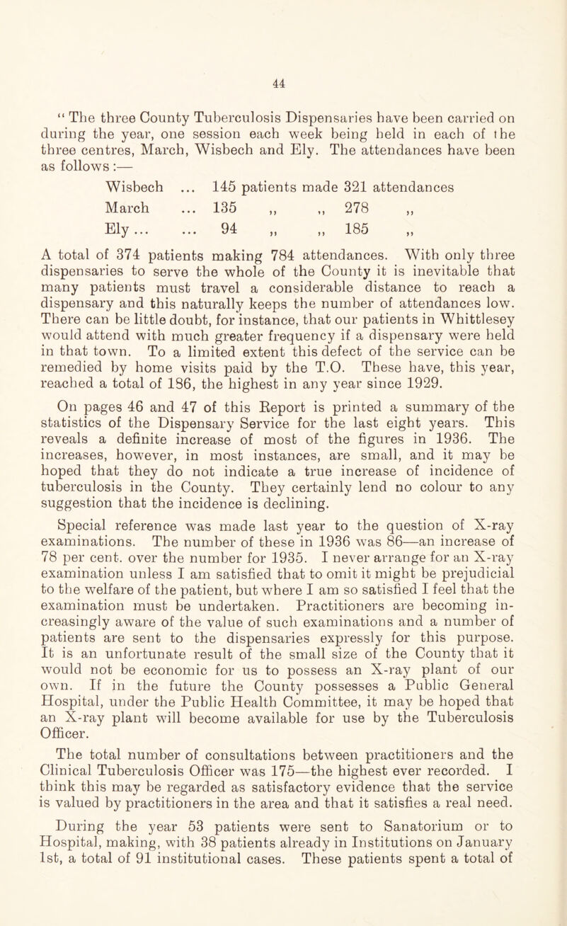 “ The three County Tuberculosis Dispensaries have been carried on during the year, one session each week being held in each of the three centres, March, Wisbech and Ely. The attendances have been as follows:— Wisbech ... 145 patients made 321 attendances March ... 135 ,, ,, 278 ,, Ely... ... 94 ,, ,, 185 ,, A total of 374 patients making 784 attendances. With only three dispensaries to serve the whole of the County it is inevitable that many patients must travel a considerable distance to reach a dispensary and this naturally keeps the number of attendances low. There can be little doubt, for instance, that our patients in Whittlesey would attend with much greater frequency if a dispensary were held in that town. To a limited extent this defect of the service can be remedied by home visits paid by the T.O. These have, this year, reached a total of 186, the highest in any year since 1929. On pages 46 and 47 of this Beport is printed a summary of the statistics of the Dispensary Service for the last eight years. This reveals a definite increase of most of the figures in 1936. The increases, however, in most instances, are small, and it may be hoped that they do not indicate a true increase of incidence of tuberculosis in the County. They certainly lend no colour to any suggestion that the incidence is declining. Special reference was made last year to the question of X-ray examinations. The number of these in 1936 was 86—an increase of 78 per cent, over the number for 1935. I never arrange for an X-ray examination unless I am satisfied that to omit it might be prejudicial to the welfare of the patient, but where I am so satisfied I feel that the examination must be undertaken. Practitioners are becoming in- creasingly aware of the value of such examinations and a number of patients are sent to the dispensaries expressly for this purpose. It is an unfortunate result of the small size of the County that it would not be economic for us to possess an X-ray plant of our own. If in the future the County possesses a Public General Hospital, under the Public Health Committee, it may be hoped that an X-ray plant will become available for use by the Tuberculosis Officer. The total number of consultations between practitioners and the Clinical Tuberculosis Officer was 175—the highest ever recorded. I think this may be regarded as satisfactory evidence that the service is valued by practitioners in the area and that it satisfies a real need. During the year 53 patients were sent to Sanatorium or to Hospital, making, with 38 patients already in Institutions on January 1st, a total of 91 institutional cases. These patients spent a total of