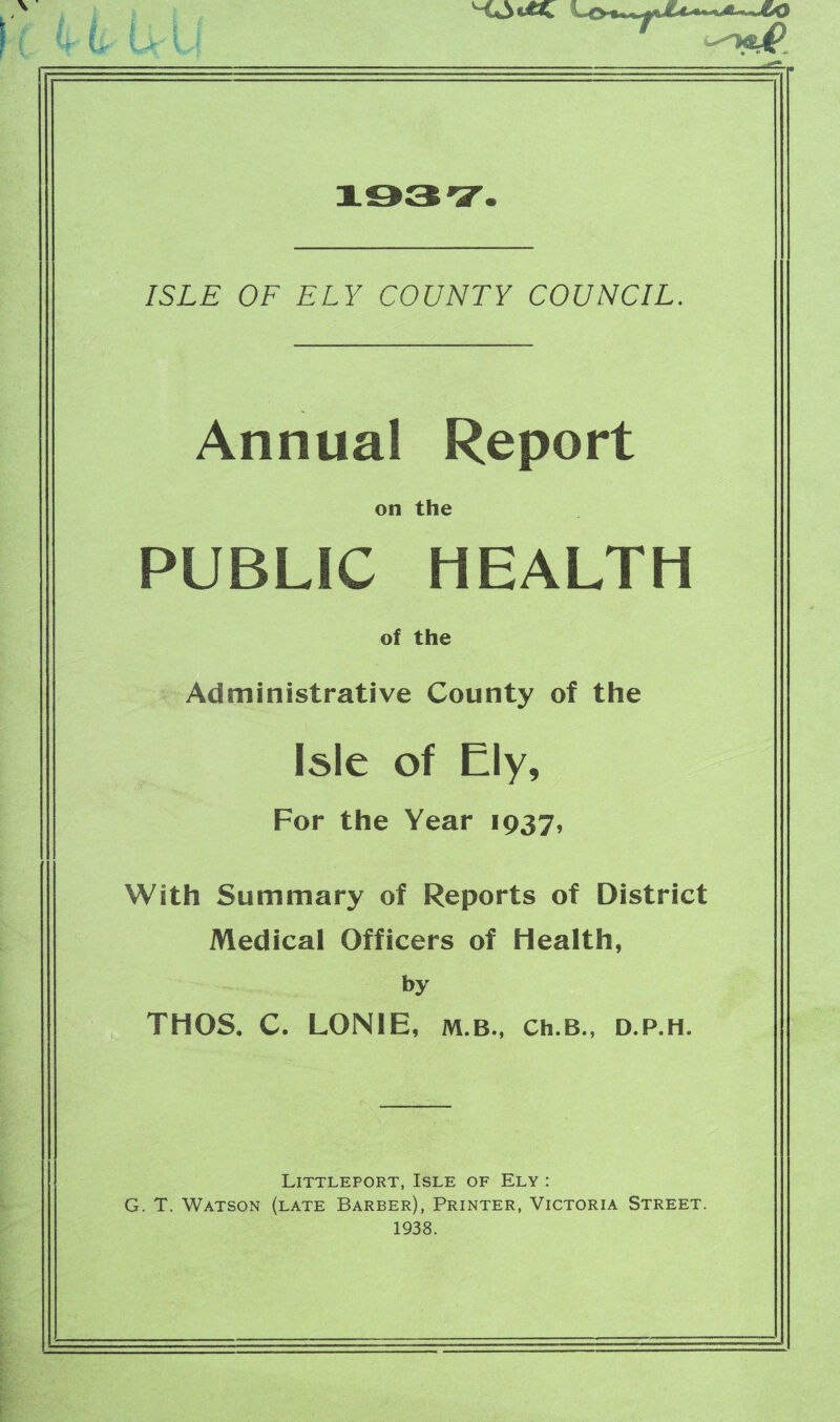 HLoUSC fb»o-»i <4te* 4^ ***• 1937. ISLE OF ELY COUNTY COUNCIL. Annual Report on the PUBLIC HEALTH of the Administrative County of the Isle of Ely, For the Year 1937, With Summary of Reports of District Medical Officers of Health, by THOS. C. L0N1E, m.b., Ch.B., d.p.h. Littleport, Isle of Ely : G. T. Watson (late Barber), Printer, Victoria Street. 1938.