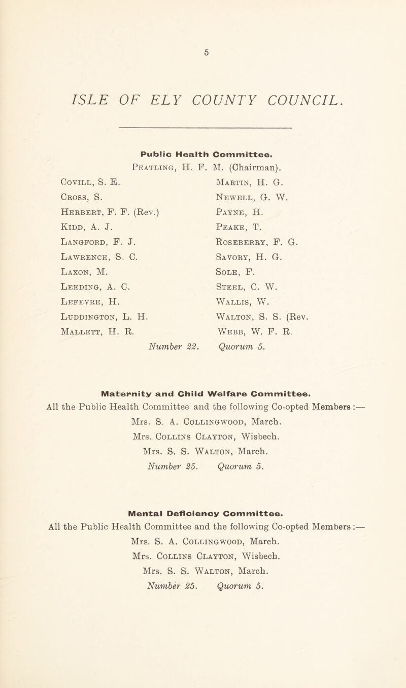 ISLE OF ELY COUNTY COUNCIL. Public Health Committee. Peatling, H. F. M. (Chairman). Covill, S. E. Cross, S. Herbert, F. F. (Rev.) Kidd, A. J. Langford, F. J. Lawrence, S. C. Laxon, M. Leeding, A. C. Lefevre, H. Luddington, L. H. Mallett, H. R. Number Martin, H. G. Newell, G. W. Payne, H. Peake, T. Roseberry, F. G. Savory, H. G. Sole, F. Steel, C. W. Wallis, W. Walton, S. S. (Rev. Webb, W. F. R. 22. Quorum 5. Maternity and Child Welfare Committee. All the Public Health Committee and the following Co-opted Members Mrs. S. A. Collingwood, March. Mrs. Collins Clayton, Wisbech. Mrs. S. S. Walton, March. Number 25. Quorum 5. Mental Deficiency Committee. All the Public Health Committee and the following Co-opted Members Mrs. S. A. Collingwood, March. Mrs. Collins Clayton, Wisbech. Mrs. S. S. Walton, March. Number 25. Quorum 5.