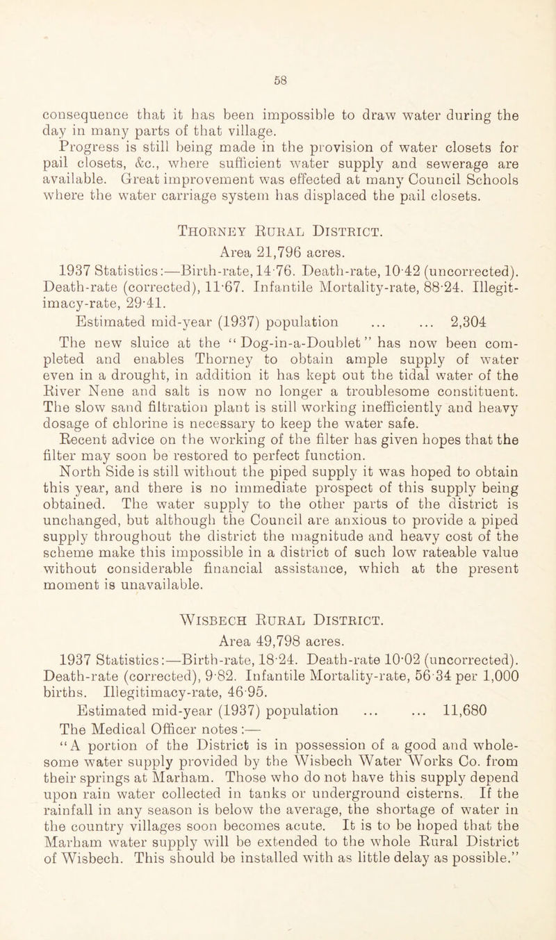 consequence that it has been impossible to draw water during the day in many parts of that village. Progress is still being made in the provision of water closets for pail closets, &c., where sufficient water supply and sewerage are available. Great improvement was effected at many Council Schools where the water carriage system has displaced the pail closets. Thorney Rural District. Area 21,796 acres. 1937 Statistics:—Birth-rate, 14 76. Death-rate, 10 42 (uncorrected). Death-rate (corrected), 1167. Infantile Mortality-rate, 88-24. Illegit- imacy-rate, 29-41. Estimated mid-year (1937) population ... ... 2,304 The new sluice at the “ Dog-in-a-Doublet ” has now been com- pleted and enables Thorney to obtain ample supply of water even in a drought, in addition it has kept out the tidal water of the River Nene and salt is now no longer a troublesome constituent. The slow sand filtration plant is still working inefficiently and heavy dosage of chlorine is necessary to keep the water safe. Recent advice on the working of the filter has given hopes that the filter may soon be restored to perfect function. North Side is still without the piped supply it was hoped to obtain this year, and there is no immediate prospect of this supply being obtained. The water supply to the other parts of the district is unchanged, but although the Council are anxious to provide a piped supply throughout the district the magnitude and heavy cost of the scheme make this impossible in a district of such low rateable value without considerable financial assistance, which at the present moment is unavailable. Wisbech Rural District. Area 49,798 acres. 1937 Statistics:—Birth-rate, 18-24. Death-rate 10-02 (uncorrected). Death-rate (corrected), 9'82. Infantile Mortality-rate, 56 34 per 1,000 births. Illegitimacy-rate, 46 95. Estimated mid-year (1937) population ... ... 11,680 The Medical Officer notes :— “A portion of the District is in possession of a good and whole- some water supply provided by the Wisbech Water Works Co. from their springs at Marham. Those who do not have this supply depend upon rain water collected in tanks or underground cisterns. If the rainfall in any season is below the average, the shortage of water in the country villages soon becomes acute. It is to be hoped that the Marham water supply will be extended to the whole Rural District of Wisbech. This should be installed with as little delay as possible.”