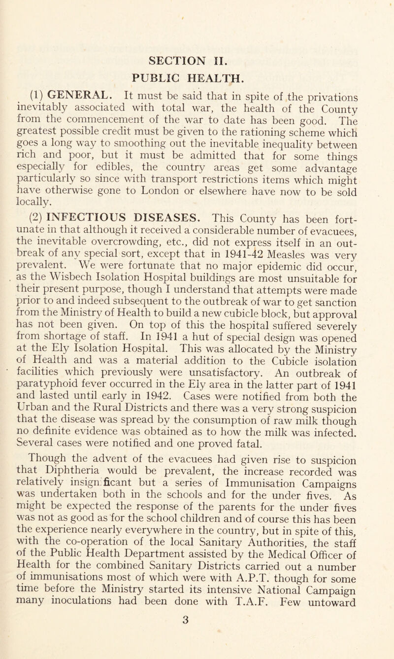 PUBLIC HEALTH. (1) GENERAL. It must be said that in spite of the privations inevitably associated with total war, the health of the County from the commencement of the war to date has been good. The greatest possible credit must be given to the rationing scheme which goes a long way to smoothing out the inevitable inequality between rich and poor, but it must be admitted that for some things especially for edibles, the country areas get some advantage particularly so since with transport restrictions items which might have otherwise gone to London or elsewhere have now to be sold locally. (2) INFECTIOUS DISEASES. This County has been fort- unate in that although it received a considerable number of evacuees, the inevitable overcrowding, etc., did not express itself in an out- break of any special sort, except that in 1941-42 Measles was very prevalent. We were fortunate that no major epidemic did occur, as the Wisbech Isolation Hospital buildings are most unsuitable for their present purpose, though I understand that attempts were made prior to and indeed subsequent to the outbreak of war to get sanction from the Ministry of Health to build a new cubicle block, but approval has not been given. On top of this the hospital suffered severely from shortage of staff. In 1941 a hut of special design was opened at the Ely Isolation Hospital. This was allocated by the Ministry of Health and was a material addition to the Cubicle isolation facilities which previously were unsatisfactory. An outbreak of paratyphoid fever occurred in the Ely area in the latter part of 1941 and lasted until early in 1942. Cases were notified from both the Urban and the Rural Districts and there was a very strong suspicion that the disease was spread by the consumption of raw milk though no definite evidence was obtained as to how the milk was infected. Several cases were notified and one proved fatal. Though the advent of the evacuees had given rise to suspicion that Diphtheria would be prevalent, the increase recorded was relatively insign: ficant but a series of Immunisation Campaigns was undertaken both in the schools and for the under fives. As might be expected the response of the parents for the under fives was not as good as for the school children and of course this has been the experience nearly everywhere in the country, but in spite of this, with the co-operation of the local Sanitary Authorities, the staff of the Public Health Department assisted by the Medical Officer of Health for the combined Sanitary Districts carried out a number of immunisations most of which were with A.P.T. though for some time before the Ministry started its intensive National Campaign many inoculations had been done with T.A.F. Few untoward 3