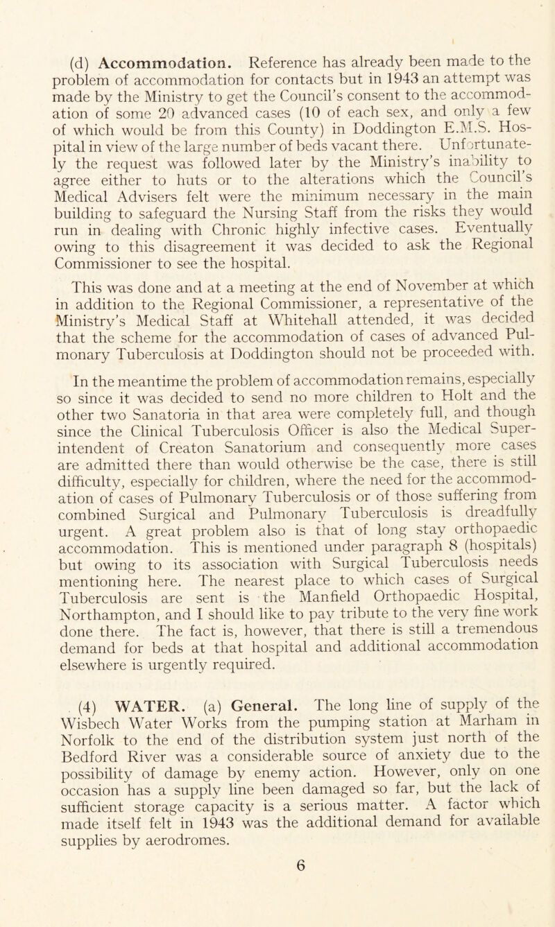 (d) Accommodation. Reference has already been made to the problem of accommodation for contacts but in 1943 an attempt was made by the Ministry to get the Council’s consent to the accommod- ation of some 20 advanced cases (10 of each sex, and only a few of which would be from this County) in Doddington E.M.S. Hos- pital in view of the large number of beds vacant there. Unfortunate- ly the request was followed later by the Ministry’s inability to agree either to huts or to the alterations which the Council s Medical Advisers felt were the minimum necessary in the main building to safeguard the Nursing Staff from the risks they would run in dealing with Chronic highly infective cases. Eventually owing to this disagreement it was decided to ask the Regional Commissioner to see the hospital. This was done and at a meeting at the end of November at which in addition to the Regional Commissioner, a representative of the Ministry’s Medical Staff at Whitehall attended, it was decided that the scheme for the accommodation of cases of advanced Pul- monary Tuberculosis at Doddington should not be proceeded with. In the meantime the problem of accommodation remains, especially so since it was decided to send no more children to Holt and the other two Sanatoria in that area were completely full, and though since the Clinical Tuberculosis Officer is also the Medical Super- intendent of Creaton Sanatorium and consequently more cases are admitted there than would otherwise be the case, there is still difficulty, especial!}/ for children, where the need for the accommod- ation of cases of Pulmonary Tuberculosis or of those suffering from combined Surgical and Pulmonary Tuberculosis is dreadfully urgent. A great problem also is that of long stay orthopaedic accommodation. This is mentioned under paragraph 8 (hospitals) but owing to its association with Surgical Tuberculosis needs mentioning here. The nearest place to which cases of Surgical Tuberculosis are sent is the Manfield Orthopaedic Hospital, Northampton, and I should like to pay tribute to the very fine work done there. The fact is, however, that there is still a tremendous demand for beds at that hospital and additional accommodation elsewhere is urgently required. . (4) WATER, (a) General. The long line of supply of the Wisbech Water Works from the pumping station at Marham in Norfolk to the end of the distribution system just north of the Bedford River was a considerable source of anxiety due to the possibility of damage by enemy action. However, only on one occasion has a supply line been damaged so far, but the lack of sufficient storage capacity is a serious matter. A factor which made itself felt in 1943 was the additional demand for available supplies by aerodromes.