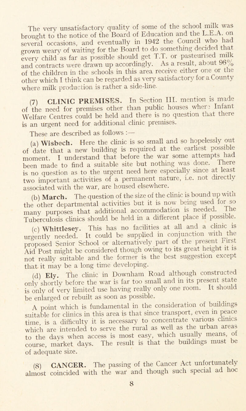 The very unsatisfactory quality of some of the school milk was brought to the notice of the Board of Education and the L.E.A. on several occasions, and eventually in 1942 the Council who ha . grown weary of waiting for the Board to do something decided that every child'as far as possible should get T.T. or pasteurised milk and contracts were drawn up accordingly. As a result, about 9b /0 of the children in the schools in this area receive either one or the other which I think can be regarded as very satisfactory for a County where milk production is rather a side-line. (7) CLINIC PREMISES. In Section III. mention is made of the need for premises other than public houses where Infant Welfare Centres could be held and there is no question that there is an urgent need for additional clinic premises. These are described as follows :— (a) Wisbech. Here the clinic is so small and so hopelessly out of date that a new building is required at the earliest possible moment. I understand that before the war some attempts had been made to find a suitable site but nothing was done. There is no question as to the urgent need here especially since at least two important activities of a permanent nature, i.e. not directly associated with the war, are housed elsewhere. (b) March. The question of the size of the clinic is bound up with the other departmental activities but it is now being used fo^so many purposes that additional accommodation is needed. I.he Tuberculosis clinics should be held in a different place if possible. (c) Whittlesey. This has no facilities at all and a clinic is urgently needed. It could be supplied in conjunction with^the proposed Senior School or alternatively part of the present nrst Aid Post might be considered though owing to its great height it is not really suitable and the former is the best suggestion except that it may be a long time developing. (d) Ely. The clinic in Downham Road although constructed only shortly before the war is far too small and in its present state is only of very limited use having really only one room. It should be enlarged or rebuilt as soon as possible. A point which is fundamental in the consideration of buildings suitable for clinics in this area is that since transport, even m peace time, is a difficulty it is necessary to concentrate various clinics which are intended to serve the rural as well as the urban areas to the days when access is most easv, which usually means, ot course, market days. The result is that the buildings must be of adequate size. (8) CANCER. The passing of the Cancer Act unfortunately almost coincided with the war and though such special ad hoc