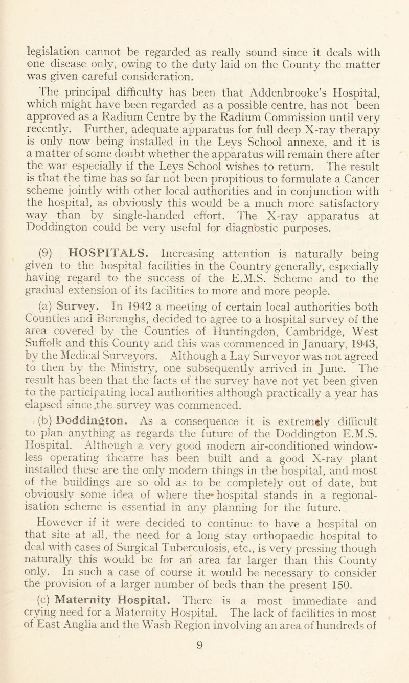 legislation cannot be regarded as really sound since it deals with one disease only, owing to the duty laid on the Comity the matter was given careful consideration. The principal difficulty has been that Addenbrooke’s Hospital, which might have been regarded as a possible centre, has not been approved as a Radium Centre by the Radium Commission until very recently. Further, adequate apparatus for full deep X-ray therapy is only now being installed in the Leys School annexe, and it is a matter of some doubt whether the apparatus will remain there after the war especially if the Leys School wishes to return. The result is that the time has so far not been propitious to formulate a Cancer scheme jointly with other local authorities and in conjunction with the hospital, as obviously this would be a much more satisfactory way than by single-handed effort. The X-ray apparatus at Doddington could be very useful for diagnostic purposes. (9) HOSPITALS. Increasing attention is naturally being given to the hospital facilities in the Country generally, especially having regard to the success of the E.M.S. Scheme and to the gradual extension of its facilities to more and more people. (a) Survey. In 1942 a meeting of certain local authorities both Counties and Boroughs, decided to agree to a hospital survey of the area covered by the Counties of Huntingdon, Cambridge, West Suffolk and this County and this was commenced in January, 1943, by the Medical Surveyors. Although a Lay Surveyor was not agreed to then by the Ministry, one subsequently arrived in June. The result has been that the facts of the survey have not yet been given to the participating local authorities although practically a year has elapsed since .the survey was commenced. (b) Doddington. As a consequence it is extremity difficult to plan anything as regards the future of the Doddington E.M.S. Hospital. Although a very good modern air-conditioned window- less operating theatre has been built and a good X-ray plant installed these are the only modern things in the hospital, and most of the buildings are so old as to be completely out of date, but obviously some idea of where the* hospital stands in a regional- isation scheme is essential in any planning for the future. However if it were decided to continue to have a hospital on that site at all, the need for a long stay orthopaedic hospital to deal with cases of Surgical Tuberculosis, etc., is very pressing though naturally this would be for an area far larger than this County only. In such a case of course it would be necessary to consider the provision of a larger number of beds than the present 150. (c) Maternity Hospital. There is a most immediate and crying need for a Maternity Hospital. The lack of facilities in most of East Anglia and the Wash Region involving an area of hundreds of