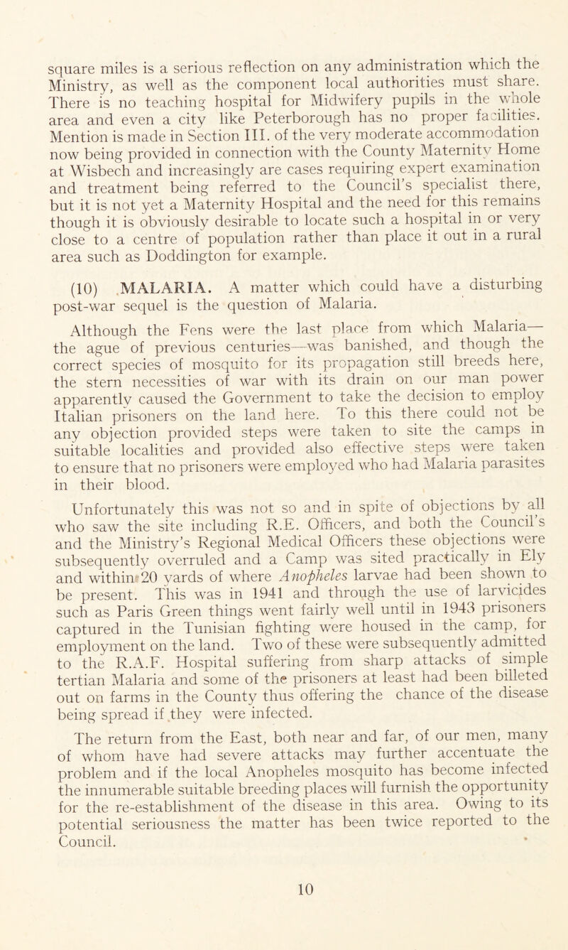square miles is a serious reflection on any administration which the Ministry, as well as the component local authorities must share. There is no teaching hospital for Midwifery pupils in the wnole area and even a city like Peterborough has no proper facilities. Mention is made in Section III. of the very moderate accommodation now being provided in connection with the County Maternity Home at Wisbech and increasingly are cases requiring expert examination and treatment being referred to the Council’s specialist there, but it is not yet a Maternity Hospital and the need for this remains though it is obviously desirable to locate such a hospital in or very close to a centre of population rather than place it out in a rural area such as Doddington for example. (10) MALARIA. A matter which could have a disturbing post-war sequel is the question of Malaria. Although the Fens were the last pla.ce from which Malaria the ague of previous centuries—was banished, and though the correct species of mosquito for its propagation still breeds here, the stern necessities of war with its drain on our man power apparently caused the Government to take the decision to employ Italian prisoners on the land here. I o this there could not be any objection provided steps were taken to site the camps^ in suitable localities and provided also effective steps were taken to ensure that no prisoners were employed who had Malaria parasites in their blood. Unfortunately this was not so and in spite of objections by all who saw the site including R.E. Officers, and both the council s and the Ministry’s Regional Medical Officers these objections were subsequently overruled and a Camp was sited practically in Ely and within 20 yards of where Anopheles larvae had been shown to be present. This was in 1941 and through the use of larvicides such as Paris Green things went fairly well until in 1943 piisoners captured in the Tunisian fighting were housed in the camp, foi employment on the land. 1 wo of these were subsequently admitted to the R.A.F. Hospital suffering from sharp attacks of simple tertian Malaria and some of the prisoners at least had been billeted out on farms in the County thus offering the chance of the disease being spread if they were infected. The return from the East, both near and far, of our men, many of whom have had severe attacks may further accentuate the problem and if the local Anopheles mosquito has become infected the innumerable suitable breeding places will furnish the opportunity for the re-establishment of the disease in this area. Owing to its potential seriousness the matter has been twice reported to the Council.