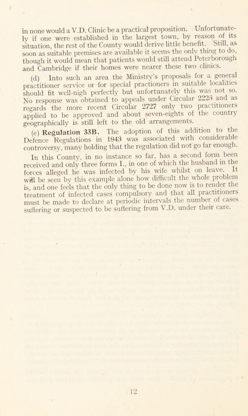 in none would a V.D. Clinic be a practical proposition. Unfortunate- ly if one were established in the largest town, by reason of its situation, the rest of the County would derive little benefit.. Still, as soon as suitable premises are available it seems the only thing to do, though it would mean that patients would still attend Peterborough and Cambridge if their homes were nearer these two clinics. (d) Into such an area the Ministry’s proposals for a general practitioner service or for special practioners in suita ole localities should fit well-nigh perfectly but unfortunately this was^ not so. No response was obtained to appeals under Circular 2223 and as regards the more recent Circular 2727 only two practitioners applied to be approved and about seven-eights of the country geographically is still left to the old arrangements. (e) Regulation 33B. The adoption of this addition to the Defence Regulations in 1943 was associated with considerable controversy, many holding that the regulation did not go far enoug i. In this County, in no instance so far, has a second form been received and only three forms I., in one of which the husband in the forces alleged he was infected by his wife whilst on leave It will be seen by this example alone how difficult the whole problem is, and one feels that the only thing to be done now is to render the treatment of infected cases compulsory and that all practitioners must be made to declare at periodic intervals the number of cases suffering or suspected to be suffering from V.D. under their care.