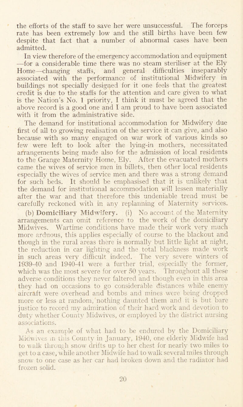 the efforts of the staff to save her were unsuccessful. The forceps rate has been extremely low and the still births have been few despite that fact that a number of abnormal cases have been admitted. In view therefore of the emergency accommodation and equipment —for a considerable time there was no steam steriliser at the Ely Home—changing staffs, and general difficulties inseparably associated with the performance of institutional Midwifery in buildings not specially designed for it one feels that the greatest, credit is due to the staffs for the attention and care given to what is the Nation’s No. 1 priority, I think it must be agreed that the above record is a good one and I am proud to have been associated with it from the administrative side. The demand for institutional accommodation for Midwifery due first of all to growing realisation of the service it can give, and also because with so many engaged on war work of various kinds so few were left to look after the lying-in mothers, necessitated arrangements being made also for the admission of local residents to the Grange Maternity Home, Ely. After the evacuated mothers came the wives of service men in billets, then other local residents especially the wives of service men and there was a strong demand for such beds. It should be emphasised that it is unlikely that the demand for institutional accommodation will lessen materially after the war and that therefore this undeniable trend must be carefully reckoned with in any replanning of Maternity services. (b) Domiciliary Midwifery, (i) No account of the Maternity arrangements can omit reference to the work of the domiciliary Midwives. Wartime conditions have made their work very much more arduous, this applies especially of course to the blackout and though in the rural areas there is normally but little light at night, the reduction in car lighting and. the total blackness made work in such areas very difficult indeed. The very severe winters of 1939-40 and 1940-41 were a further trial, especially the former, which was the most severe for over 50 years. Throughout all these adverse conditions they never faltered and though even in this area they had on occasions to go considerable distances while enemy aircraft were overhead and bombs and mines were being dropped more or less at random, nothing daunted them and it is but bare justice to record my admiration of their hard work and devotion to duty whether Count}/ Midwives, or employed by the district nursing associations. As an example of what had to be endured by the Domiciliary Midwives m this County in January, 1940, one elderly Midwife had to walk through snow drifts up to her chest for nearly two miles to get to a case, while another Midwife had to wnlk several miles through snow to one case as her car had broken down and the radiator had frozen solid.