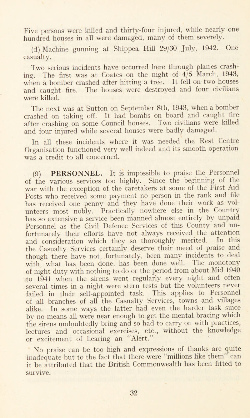 Five persons were killed and thirty-four injured, while nearly one hundred houses in all were damaged, man}/ of them severely. (d) Machine gunning at Shippea Hill 29/30 July, 1942. One casualty. Two serious incidents have occurred here through planes crash- ing. The first was at Coates on the night of 4/5 March, 1943, when a bomber crashed after hitting a tree. It fell on two houses and caught fire. The houses were destroyed and four civilians were killed. The next was at Sutton on September 8th, 1943, when a bomber crashed on taking off. It had bombs on board and caught fire after crashing on some Council houses. Two civilians were killed and four injured while several houses were badly damaged. In all these incidents where it was needed the Rest Centre Organisation functioned very well indeed and its smooth operation was a credit to all concerned. (9) PERSONNEL. It is impossible to praise the Personnel of the various services too highly. Since the beginning of the war with the exception of the caretakers at some of the First Aid Posts who received some payment no person in the rank and hie has received one penny and they have done their work as vol- unteers most nobly. Practically nowhere else in the Country has so extensive a service been manned almost entirely by unpaid Personnel as the Civil Defence Services of this County and un- fortunately their efforts have not always received the attention and consideration which they so thoroughly merited. In this the Casualty Services certainly deserve their meed of praise and though there have not, fortunately, been many incidents to deal with, what has been done, has been done well. The monotony of night duty with nothing to do or the period from about Mid 1940 to 1941 when the sirens went regularly every night and often several times in a night were stern tests but the volunteers never failed in their self-appointed task. This applies to Personnel of all branches of all the Casualty Services, towns and villages alike. In some ways the latter had even the harder task since by no means all were near enough to get the mental bracing which the sirens undoubtedly bring and so had to carry on with practices, lectures and occasional exercises, etc., without the knowledge or excitement of hearing an “Alert.’' No praise can be too high and expressions of thanks are quite inadequate but to the fact that there were “millions like them” can it be attributed that the British Commonwealth has been fitted to survive.