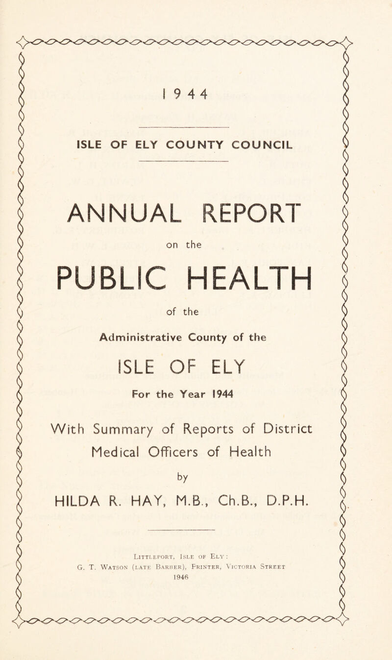 ISLE OF ELY COUNTY COUNCIL ANNUAL REPORT on the PUBLIC HEALTH of the Administrative County of the ISLE OF ELY For the Year 1944 With Summary of Reports of District Medical Officers of Health by HILDA R. HAY, M.B., Ch,6„ D.P.H. Littleport, Isle of Ely : G. T. Watson (late Barber), Printer, Victoria Street 1946