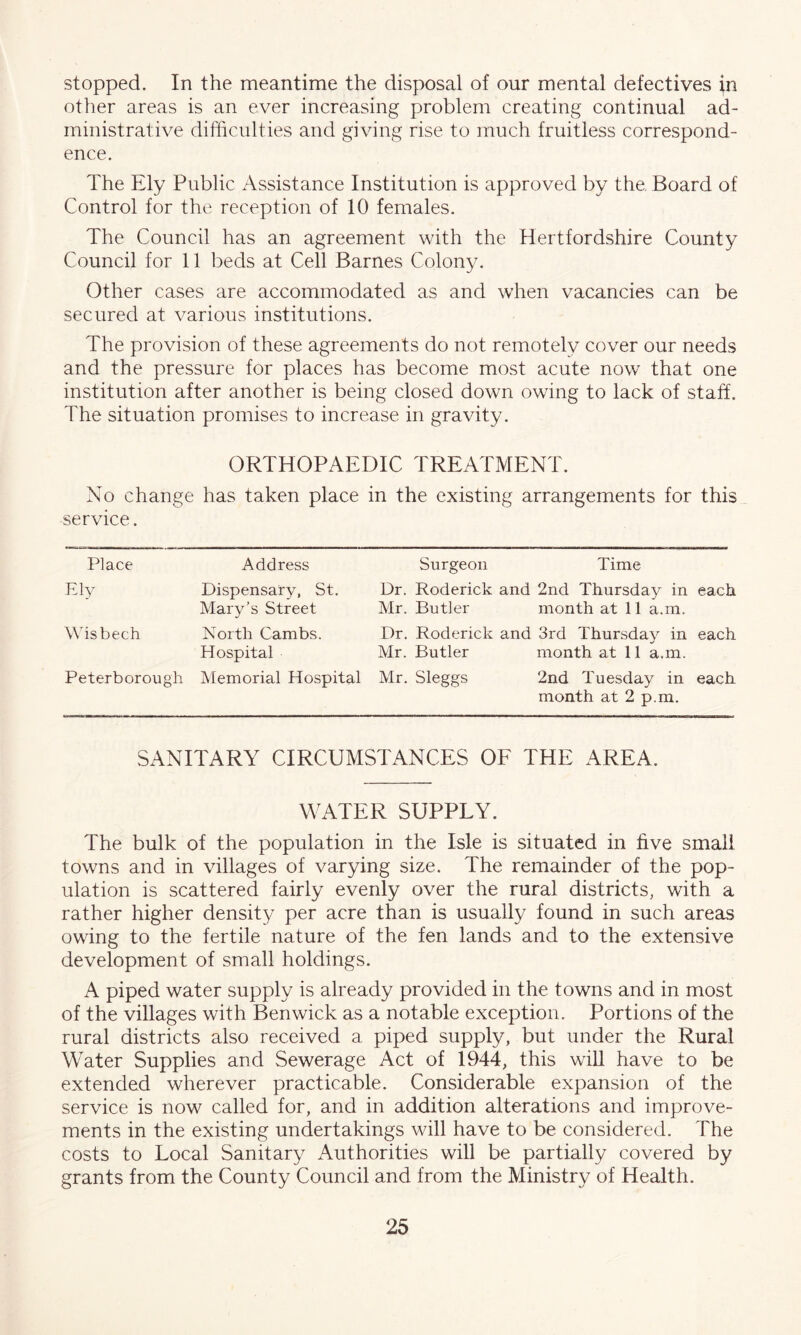 stopped. In the meantime the disposal of our mental defectives in other areas is an ever increasing problem creating continual ad- ministrative difficulties and giving rise to much fruitless correspond- ence. The Ely Public Assistance Institution is approved by the. Board of Control for the reception of 10 females. The Council has an agreement with the Hertfordshire County Council for 11 beds at Cell Barnes Colony. Other cases are accommodated as and when vacancies can be secured at various institutions. The provision of these agreements do not remotely cover our needs and the pressure for places has become most acute now that one institution after another is being closed down owing to lack of staff. The situation promises to increase in gravity. ORTHOPAEDIC TREATMENT. No change has taken place in the existing arrangements for this service. Place Address Ely Dispensary, St. Mary’s Street Wisbech North Cambs. Hospital Peterborough Memorial Hospital Surgeon Time Dr. Roderick and 2nd Thursday in each. Mr. Butler month at 11 a.m. Dr. Roderick and 3rd Thursday in each Mr. Butler month at 11 a.m. Mr. Sleggs 2nd Tuesday in each month at 2 p.m. SANITARY CIRCUMSTANCES OF THE AREA. WATER SUPPLY. The bulk of the population in the Isle is situated in five small towns and in villages of varying size. The remainder of the pop- ulation is scattered fairly evenly over the rural districts, with a rather higher density per acre than is usually found in such areas owing to the fertile nature of the fen lands and to the extensive development of small holdings. A piped water supply is already provided in the towns and in most of the villages with Benwick as a notable exception. Portions of the rural districts also received a piped supply, but under the Rural Water Supplies and Sewerage Act of 1944, this will have to be extended wherever practicable. Considerable expansion of the service is now called for, and in addition alterations and improve- ments in the existing undertakings will have to be considered. The costs to Local Sanitary Authorities will be partially covered by grants from the County Council and from the Ministry of Health.