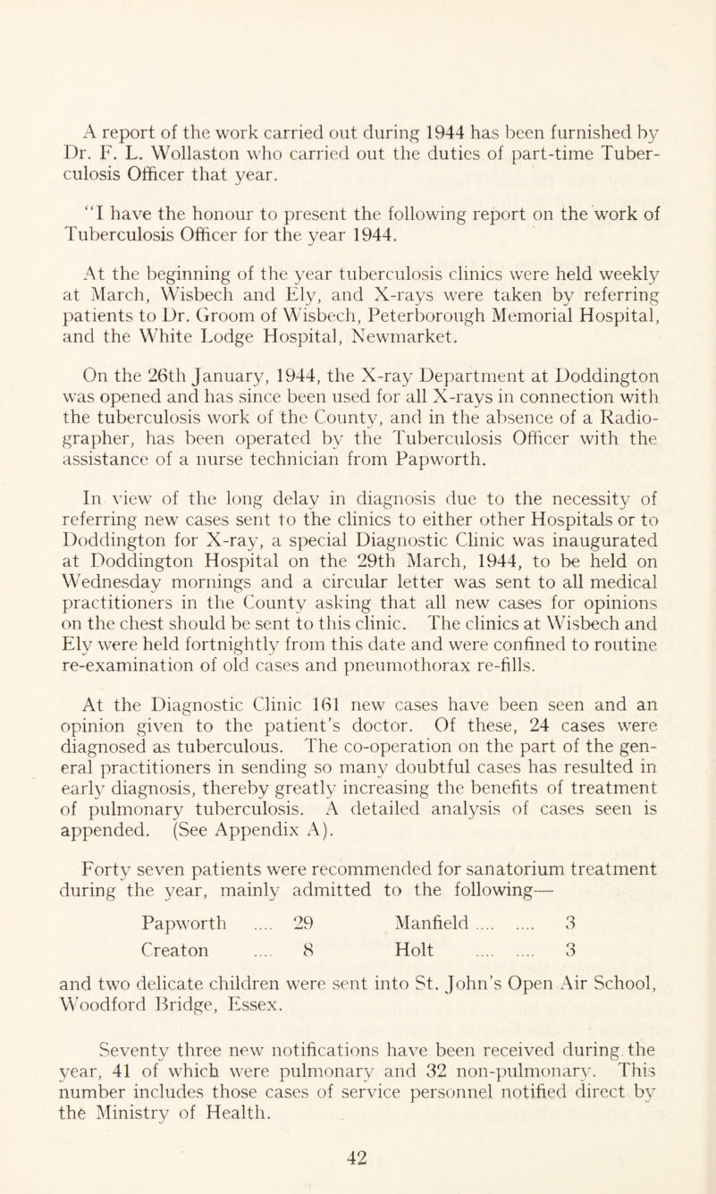 A report of the work carried out during 1944 has been furnished by Dr. F. L. Wollaston who carried out the duties of part-time Tuber- culosis Officer that year. “I have the honour to present the following report on the work of Tuberculosis Officer for the year 1944. At the beginning of the year tuberculosis clinics were held weekly at March, Wisbech and Ely, and X-rays were taken by referring patients to Dr. Groom of Wisbech, Peterborough Memorial Hospital, and the White Lodge Hospital, Newmarket. On the 26th January, 1944, the X-ray Department at Doddington was opened and has since been used for all X-rays in connection with the tuberculosis work of the County, and in the absence of a Radio- grapher, has been operated by the Tuberculosis Officer with the assistance of a nurse technician from Papworth. In view of the long delay in diagnosis due to the necessity of referring new cases sent to the clinics to either other Hospitals or to Doddington for X-ray, a special Diagnostic Clinic was inaugurated at Doddington Hospital on the 29th March, 1944, to be held on Wednesday mornings and a circular letter was sent to all medical practitioners in the County asking that all new cases for opinions on the chest should be sent to this clinic. The clinics at Wisbech and Ely were held fortnightly from this date and were confined to routine re-examination of old cases and pneumothorax re-fills. At the Diagnostic Clinic 161 new cases have been seen and an opinion given to the patient’s doctor. Of these, 24 cases were diagnosed as tuberculous. The co-operation on the part of the gen- eral practitioners in sending so many doubtful cases has resulted in early diagnosis, thereby greatly increasing the benefits of treatment of pulmonary tuberculosis. A detailed analysis of cases seen is appended. (See Appendix A). Forty seven patients were recommended for sanatorium treatment during the year, mainly admitted to the following—• Papworth .... 29 Manfield 3 Creaton ... 8 Holt 3 and two delicate children were sent into St. John’s Open Air School, Woodford Bridge, Essex. Seventy three new notifications have been received during, the year, 41 of which were pulmonary and 32 non-pulmonarv. This number includes those cases of service personnel notified direct by the Ministry of Health.