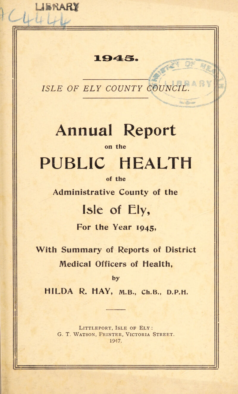 ufcKAfur ISLE OF ELY COUNTY COUNCIL. Annual Report on the PUBLIC HEALTH of the Administrative County of the Isle of Ely, For the Year 1945, With Summary of Reports of District Medical Officers of Health, by HILDA R. HAY, m.b., Ch.B„ d.p.h. Littleport, Isle of Ely : G. T. Watson, Printer, Victoria Street. 1947.