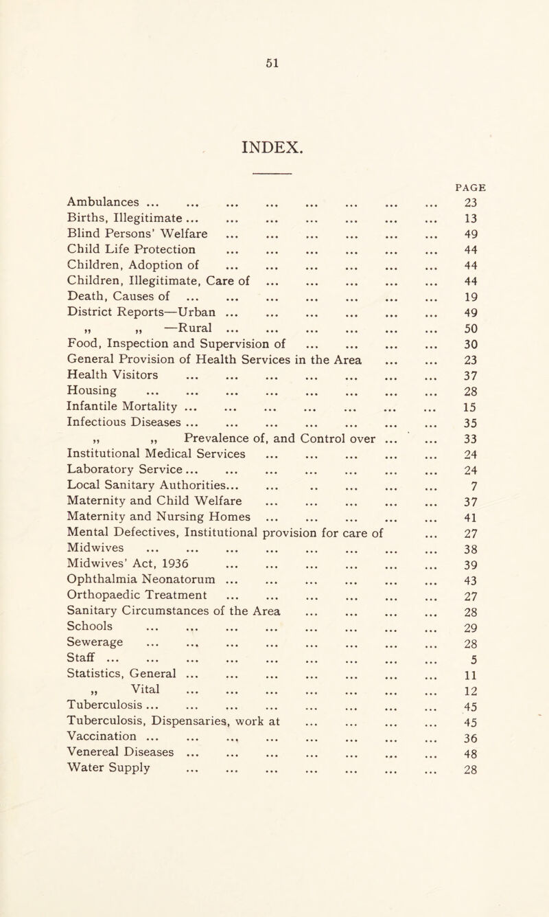 INDEX. Ambulances ... Births, Illegitimate ... Blind Persons’ Welfare Child Life Protection Children, Adoption of Children, Illegitimate, Care of Death, Causes of District Reports—Urban ... „ „ —Rural Food, Inspection and Supervision of General Provision of Health Services in Health Visitors Housing Infantile Mortality ... Infectious Diseases ... ,, „ Prevalence of, Institutional Medical Services Laboratory Service... Local Sanitary Authorities... Maternity and Child Welfare Maternity and Nursing Homes Mental Defectives, Institutional Midwives Midwives’ Act, 1936 Ophthalmia Neonatorum ... Orthopaedic Treatment Sanitary Circumstances of the Area Schools Sewerage S t tlr H ... ... ... ... and Control provisio the Ar for ca a ver re of Statistics, General ... Vital ... ... ... Tuberculosis ... Tuberculosis, Dispensaries, work at Vaccination ... Venereal Diseases ... Water Supply PAGE 23 13 49 44 44 44 19 49 50 30 23 37 28 15 35 33 24 24 7 37 41 27 38 39 43 27 28 29 28 5 11 12 45 45 36 48 28