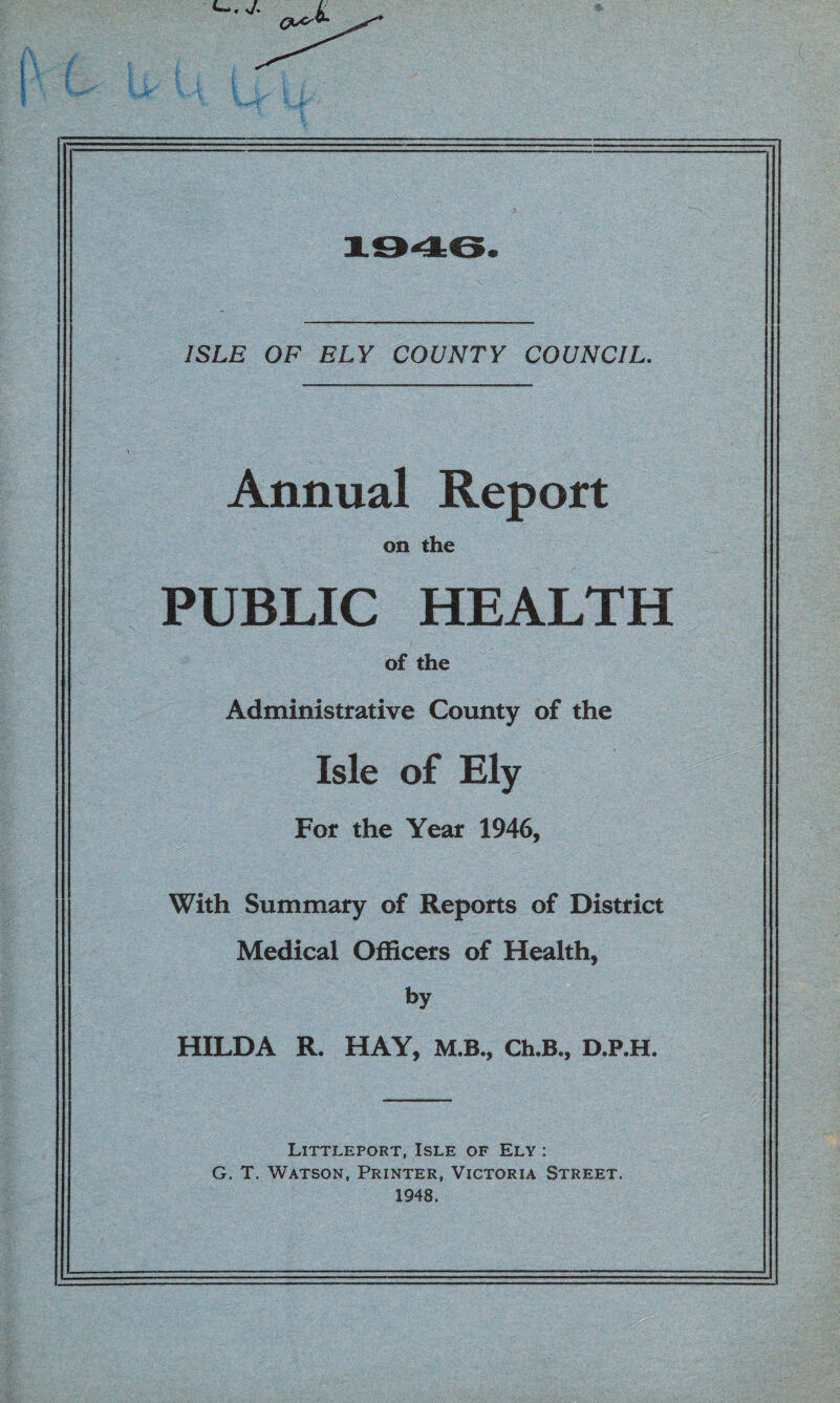 ^ <yji. ISLE OF ELY COUNTY COUNCIL. Annual Report on the PUBLIC HEALTH of the Administrative County of the Isle of Ely For the Year 1946, With Summary of Reports of District Medical Officers of Health, by HILDA R. HAY, M.B., Ch.B., D.P.H. Littleport, Isle of Ely : G. T. Watson, Printer, Victoria Street. 1948.