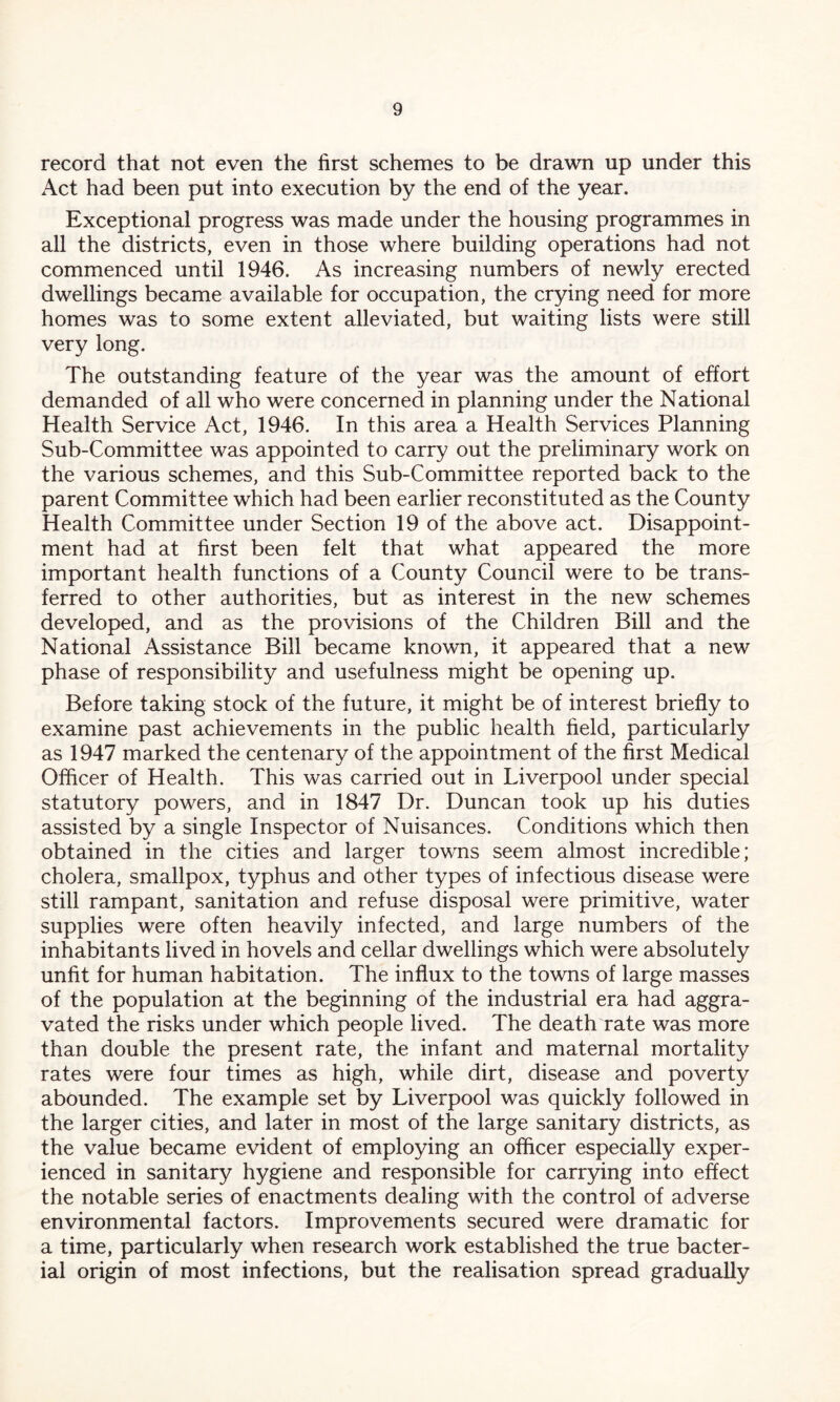 record that not even the first schemes to be drawn up under this Act had been put into execution by the end of the year. Exceptional progress was made under the housing programmes in all the districts, even in those where building operations had not commenced until 1946. As increasing numbers of newly erected dwellings became available for occupation, the crying need for more homes was to some extent alleviated, but waiting lists were still very long. The outstanding feature of the year was the amount of effort demanded of all who were concerned in planning under the National Health Service Act, 1946. In this area a Health Services Planning Sub-Committee was appointed to carry out the preliminary work on the various schemes, and this Sub-Committee reported back to the parent Committee which had been earlier reconstituted as the County Health Committee under Section 19 of the above act. Disappoint- ment had at first been felt that what appeared the more important health functions of a County Council were to be trans- ferred to other authorities, but as interest in the new schemes developed, and as the provisions of the Children Bill and the National Assistance Bill became known, it appeared that a new phase of responsibility and usefulness might be opening up. Before taking stock of the future, it might be of interest briefly to examine past achievements in the public health field, particularly as 1947 marked the centenary of the appointment of the first Medical Officer of Health. This was carried out in Liverpool under special statutory powers, and in 1847 Dr. Duncan took up his duties assisted by a single Inspector of Nuisances. Conditions which then obtained in the cities and larger towns seem almost incredible; cholera, smallpox, typhus and other types of infectious disease were still rampant, sanitation and refuse disposal were primitive, water supplies were often heavily infected, and large numbers of the inhabitants lived in hovels and cellar dwellings which were absolutely unfit for human habitation. The influx to the towns of large masses of the population at the beginning of the industrial era had aggra- vated the risks under which people lived. The death rate was more than double the present rate, the infant and maternal mortality rates were four times as high, while dirt, disease and poverty abounded. The example set by Liverpool was quickly followed in the larger cities, and later in most of the large sanitary districts, as the value became evident of employing an officer especially exper- ienced in sanitary hygiene and responsible for carrying into effect the notable series of enactments dealing with the control of adverse environmental factors. Improvements secured were dramatic for a time, particularly when research work established the true bacter- ial origin of most infections, but the realisation spread gradually