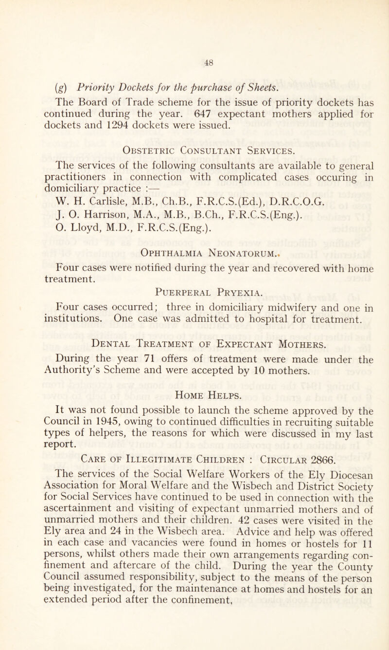 (g) Priority Dockets for the purchase of Sheets. The Board of Trade scheme for the issue of priority dockets has continued during the year. 647 expectant mothers applied for dockets and 1294 dockets were issued. Obstetric Consultant Services. The services of the following consultants are available to general practitioners in connection with complicated cases occuring in domiciliary practice :— W. H. Carlisle, M.B., Ch.B., F.R.C.S.(Ed.), D.R.C.O.G. J. O. Harrison, M.A., M.B., B.Ch., F.R.C.S.(Eng.). O. Lloyd, M.D., F.R.C.S.(Eng.). Ophthalmia Neonatorum.. Four cases were notified during the year and recovered with home treatment. Puerperal Pryexia. Four cases occurred; three in domiciliary midwifery and one in institutions. One case was admitted to hospital for treatment. Dental Treatment of Expectant Mothers. During the year 71 offers of treatment were made under the Authority's Scheme and were accepted by 10 mothers. Home Helps. It was not found possible to launch the scheme approved by the Council in 1945, owing to continued difficulties in recruiting suitable types of helpers, the reasons for which were discussed in my last report. Care of Illegitimate Children : Circular 2866. The services of the Social Welfare Workers of the Ely Diocesan Association for Moral Welfare and the Wisbech and District Society for Social Services have continued to be used in connection with the ascertainment and visiting of expectant unmarried mothers and of unmarried mothers and their children. 42 cases were visited in the Ely area and 24 in the Wisbech area. Advice and help was offered in each case and vacancies were found in homes or hostels for 11 persons, whilst others made their own arrangements regarding con- finement and aftercare of the child. During the year the County Council assumed responsibility, subject to the means of the person being investigated, for the maintenance at homes and hostels for an extended period after the confinement,