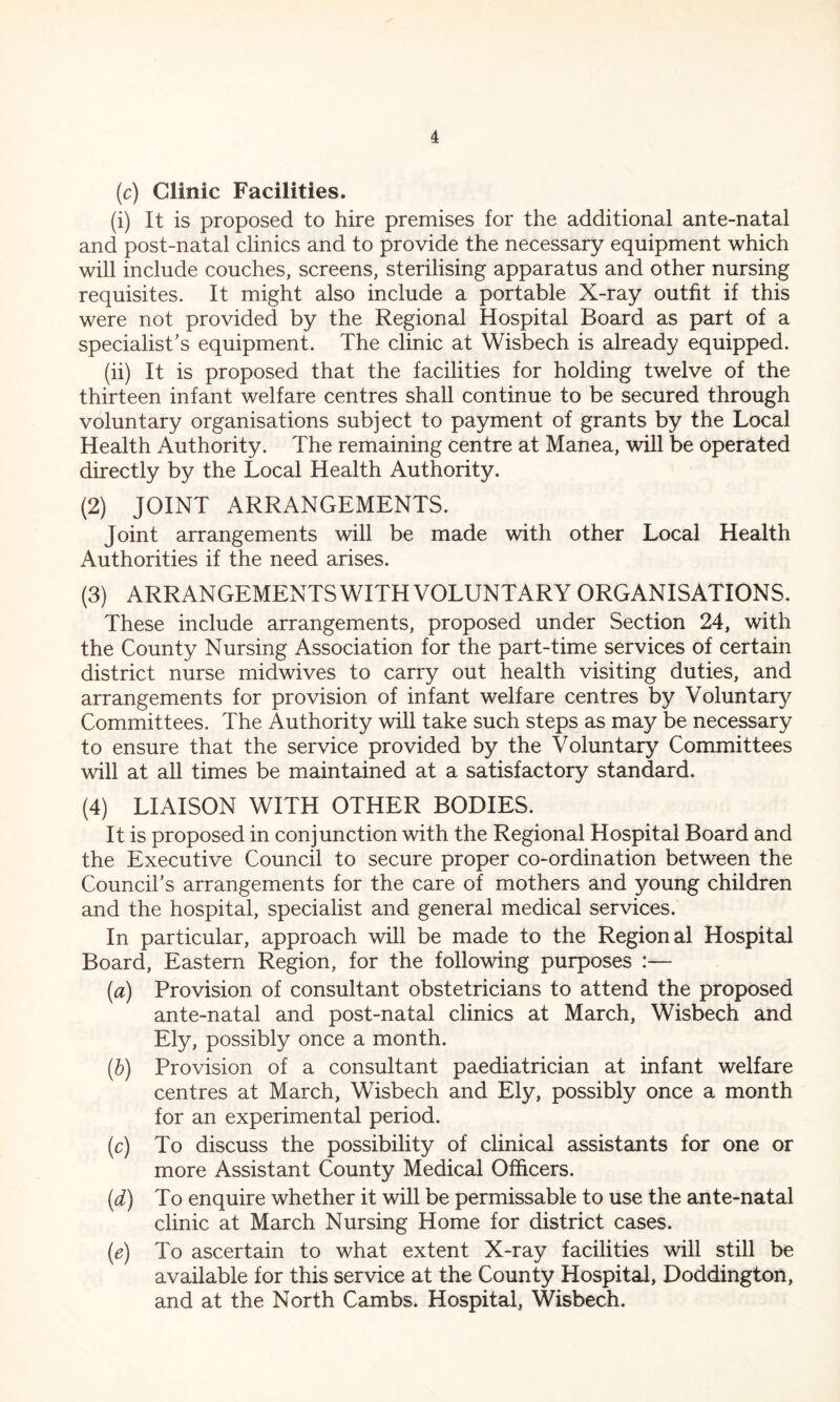 (c) Clinic Facilities. (i) It is proposed to hire premises for the additional ante-natal and post-natal clinics and to provide the necessary equipment which will include couches, screens, sterilising apparatus and other nursing requisites. It might also include a portable X-ray outfit if this were not provided by the Regional Hospital Board as part of a specialist’s equipment. The clinic at Wisbech is already equipped. (ii) It is proposed that the facilities for holding twelve of the thirteen infant welfare centres shall continue to be secured through voluntary organisations subject to payment of grants by the Local Health Authority. The remaining centre at Manea, will be operated directly by the Local Health Authority. (2) JOINT ARRANGEMENTS. Joint arrangements will be made with other Local Health Authorities if the need arises. (3) ARRANGEMENTS WITH VOLUNTARY ORGANISATIONS. These include arrangements, proposed under Section 24, with the County Nursing Association for the part-time services of certain district nurse midwives to carry out health visiting duties, and arrangements for provision of infant welfare centres by Voluntary Committees. The Authority will take such steps as may be necessary to ensure that the service provided by the Voluntary Committees will at all times be maintained at a satisfactory standard. (4) LIAISON WITH OTHER BODIES. It is proposed in conjunction with the Regional Hospital Board and the Executive Council to secure proper co-ordination between the Council’s arrangements for the care of mothers and young children and the hospital, specialist and general medical services. In particular, approach will be made to the Regional Hospital Board, Eastern Region, for the following purposes :— (a) Provision of consultant obstetricians to attend the proposed ante-natal and post-natal clinics at March, Wisbech and Ely, possibly once a month. (b) Provision of a consultant paediatrician at infant welfare centres at March, Wisbech and Ely, possibly once a month for an experimental period. (c) To discuss the possibility of clinical assistants for one or more Assistant County Medical Officers. (d) To enquire whether it will be permissable to use the ante-natal clinic at March Nursing Home for district cases. (e) To ascertain to what extent X-ray facilities will still be available for this service at the County Hospital, Doddington, and at the North Cambs. Hospital, Wisbech.