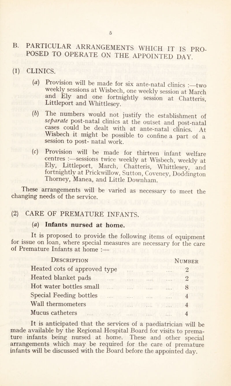 B. PARTICULAR ARRANGEMENTS WHICH IT IS PRO- POSED TO OPERATE ON THE APPOINTED DAY. (1) CLINICS. (a) Provision will be made for six ante-natal clinics :—two weekly sessions at Wisbech, one weekly session at March and Ely and one fortnightly session at Chatteris, Littleport and Whittlesey. (b) The numbers would not justify the establishment of separate post-natal clinics at the outset and post-natal cases could be dealt with at ante-natal clinics. At Wisbech it might be possible to confine a part of a session to post- natal work. (c) Provision will be made for thirteen infant welfare centres sessions twice weekly at Wisbech, weekly at Ely, Littleport, March, Chatteris, Whittlesey, and fortnightly at Prickwillow, Sutton, Covenev, Doddington Thorney, Manea, and Little Downham. These arrangements will be varied as necessary to meet the changing needs of the service. (2) CARE OF PREMATURE INFANTS. (a) Infants nursed at home. It is proposed to provide the following items of equipment for issue on loan, where special measures are necessary for the care of Premature Infants at home :— Description Number Heated cots of approved type Heated blanket pads Hot water bottles small Special Feeding bottles Wall thermometers Mucus catheters 2 2 8 4 4 4 It is anticipated that the services of a paediatrician will be made available by the Regional Hospital Board for visits to prema- ture infants being nursed at home. These and other special arrangements which may be required for the care of premature infants will be discussed with the Board before the appointed day.