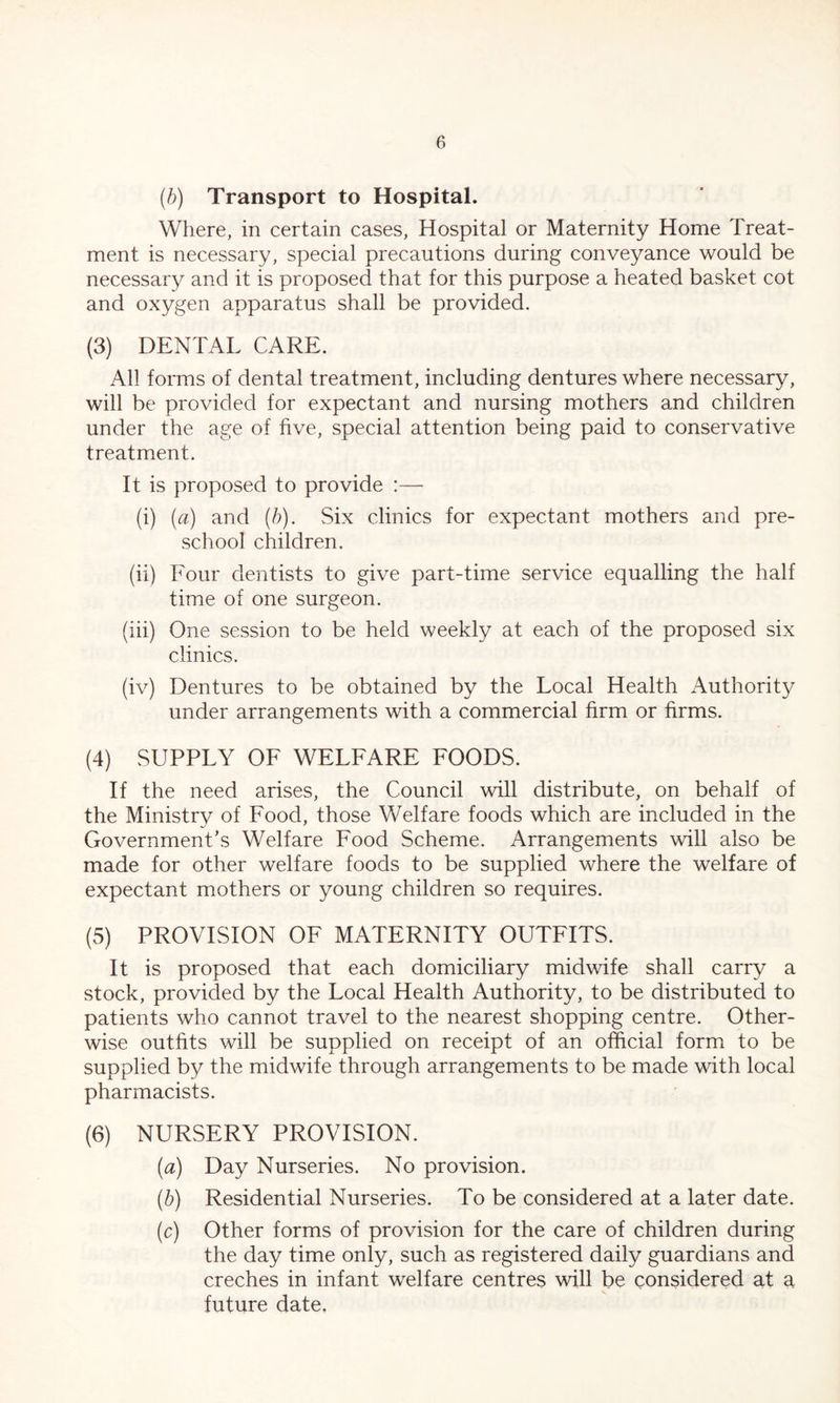 (b) Transport to Hospital. Where, in certain cases, Hospital or Maternity Home Treat- ment is necessary, special precautions during conveyance would be necessary and it is proposed that for this purpose a heated basket cot and oxygen apparatus shall be provided. (3) DENTAL CARE. All forms of dental treatment, including dentures where necessary, will be provided for expectant and nursing mothers and children under the age of five, special attention being paid to conservative treatment. It is proposed to provide :— (i) (a) and (b). Six clinics for expectant mothers and pre- school children. (ii) Four dentists to give part-time service equalling the half time of one surgeon. (iii) One session to be held weekly at each of the proposed six clinics. (iv) Dentures to be obtained by the Local Health Authority under arrangements with a commercial firm or firms. (4) SUPPLY OF WELFARE FOODS. If the need arises, the Council will distribute, on behalf of the Ministry of Food, those Welfare foods which are included in the Government’s Welfare Food Scheme. Arrangements will also be made for other welfare foods to be supplied where the welfare of expectant mothers or young children so requires. (5) PROVISION OF MATERNITY OUTFITS. It is proposed that each domiciliary midwife shall carry a stock, provided by the Local Health Authority, to be distributed to patients who cannot travel to the nearest shopping centre. Other- wise outfits will be supplied on receipt of an official form to be supplied by the midwife through arrangements to be made with local pharmacists. (6) NURSERY PROVISION. (a) Day Nurseries. No provision. (b) Residential Nurseries. To be considered at a later date. (c) Other forms of provision for the care of children during the day time only, such as registered daily guardians and creches in infant welfare centres will be considered at a future date.