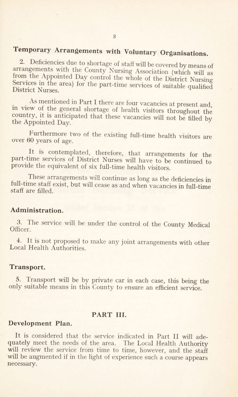 Temporary Arrangements with Voluntary Organisations. 2. Deficiencies due to shortage of staff will be covered by means of arrangements with the County Nursing Association (which will as from the Appointed Day control the whole of the District Nursing DistricT Nurses ^ ^ part~time services of suitable qualified As mentioned m Part I there are four vacancies at present and in view of the general shortage of health visitors throughout the country, it is anticipated that these vacancies will not be filled bv the Appointed Day. J Furthermore two of the existing full-time health visitors are over 60 years of age. It is contemplated, therefore, that arrangements for the part-time services of District Nurses will have to be continued to provide the equivalent of six full-time health visitors. These arrangements will continue as long as the deficiencies in full-time staff exist, but will cease as and when vacancies in full-time staff are filled. Administration. 3. The service will be under the control of the County Medical Officer. 4. It is not proposed to make any joint arrangements with other Local Health Authorities. Transport. 5. Transport will be by private car in each case, this being the only suitable means in this County to ensure an efficient service. PART III. Development Plan. It is considered that the service indicated in Part II will ade- quately meet the needs of the area. The Local Health Authority will review the service from time to time, however, and the staff will be augmented if in the light of experience such a course appears necessary.