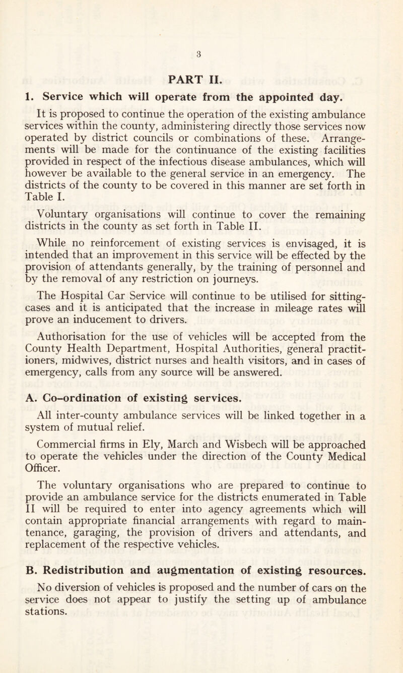 PART II. 1. Service which will operate from the appointed day. It is proposed to continue the operation of the existing ambulance services within the county, administering directly those services now operated by district councils or combinations of these. Arrange- ments will be made for the continuance of the existing facilities provided in respect of the infectious disease ambulances, which will however be available to the general service in an emergency. The districts of the county to be covered in this manner are set forth in Table I. Voluntary organisations will continue to cover the remaining districts in the county as set forth in Table II. While no reinforcement of existing services is envisaged, it is intended that an improvement in this service will be effected by the provision of attendants generally, by the training of personnel and by the removal of any restriction on journeys. The Hospital Car Service will continue to be utilised for sitting- cases and it is anticipated that the increase in mileage rates will prove an inducement to drivers. Authorisation for the use of vehicles will be accepted from the County Health Department, Hospital Authorities, general practit- ioners, midwives, district nurses and health visitors, and in cases of emergency, calls from any source will be answered. A. Co-ordination of existing services. All inter-county ambulance services will be linked together in a system of mutual relief. Commercial firms in Ely, March and Wisbech will be approached to operate the vehicles under the direction of the County Medical Officer. The voluntary organisations who are prepared to continue to provide an ambulance service for the districts enumerated in Table II will be required to enter into agency agreements which will contain appropriate financial arrangements with regard to main- tenance, garaging, the provision of drivers and attendants, and replacement of the respective vehicles. B. Redistribution and augmentation of existing resources. No diversion of vehicles is proposed and the number of cars on the service does not appear to justify the setting up of ambulance stations.