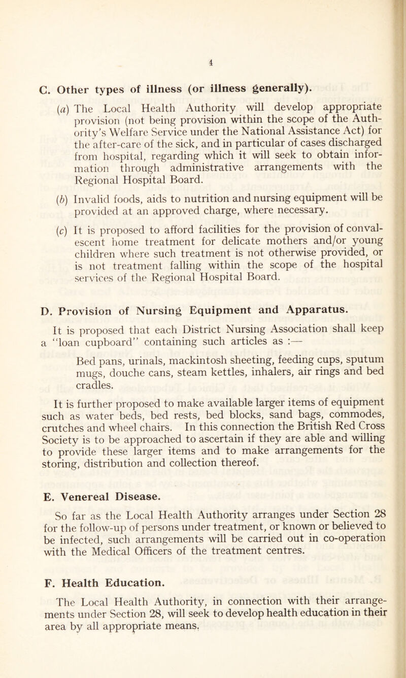 i C. Other types of illness (or illness generally). (a) The Local Health Authority will develop appropriate provision (not being provision within the scope of the Auth- ority’s Welfare Service under the National Assistance Act) for the after-care of the sick, and in particular of cases discharged from hospital, regarding which it will seek to obtain infor- mation through administrative arrangements with the Regional Hospital Board. (b) Invalid foods, aids to nutrition and nursing equipment will be provided at an approved charge, where necessary. (c) It is proposed to afford facilities for the provision of conval- escent home treatment for delicate mothers and/or young children where such treatment is not otherwise provided, or is not treatment falling within the scope of the hospital services of the Regional Hospital Board. D. Provision of Nursing Equipment and Apparatus. It is proposed that each District Nursing Association shall keep a “loan cupboard’’ containing such articles as :— Bed pans, urinals, mackintosh sheeting, feeding cups, sputum mugs, douche cans, steam kettles, inhalers, air rings and bed cradles. It is further proposed to make available larger items of equipment such as water beds, bed rests, bed blocks, sand bags, commodes, crutches and wheel chairs. In this connection the British Red Cross Society is to be approached to ascertain if they are able and willing to provide these larger items and to make arrangements for the storing, distribution and collection thereof. E. Venereal Disease. So far as the Local Health Authority arranges under Section 28 for the follow-up of persons under treatment, or known or believed to be infected, such arrangements will be carried out in co-operation with the Medical Officers of the treatment centres. F. Health Education. The Local Health Authority, in connection with their arrange- ments under Section 28, will seek to develop health education in their area by all appropriate means.