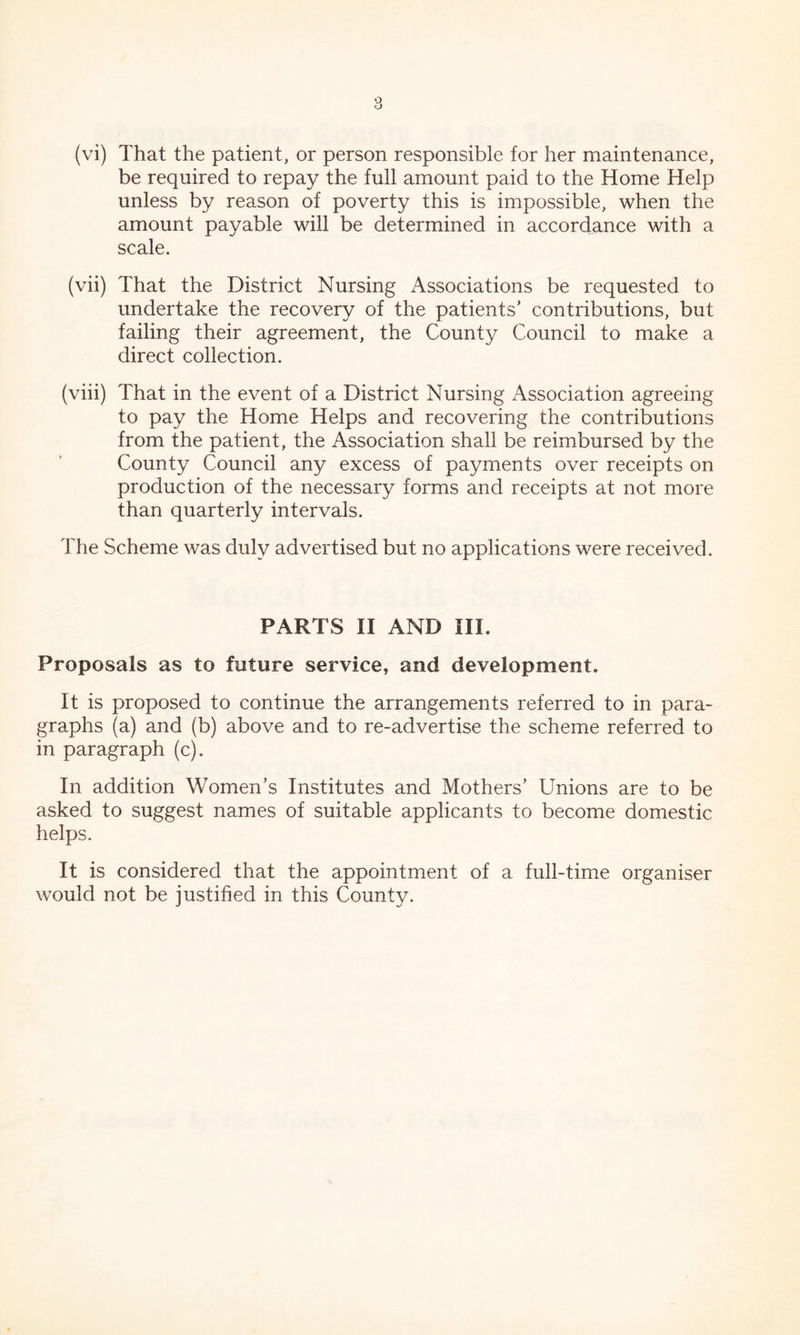 (vi) That the patient, or person responsible for her maintenance, be required to repay the full amount paid to the Home Help unless by reason of poverty this is impossible, when the amount payable will be determined in accordance with a scale. (vii) That the District Nursing Associations be requested to undertake the recovery of the patients' contributions, but failing their agreement, the County Council to make a direct collection. (viii) That in the event of a District Nursing Association agreeing to pay the Home Helps and recovering the contributions from the patient, the Association shall be reimbursed by the County Council any excess of payments over receipts on production of the necessary forms and receipts at not more than quarterly intervals. The Scheme was duly advertised but no applications were received. PARTS II AND III. Proposals as to future service, and development. It is proposed to continue the arrangements referred to in para- graphs (a) and (b) above and to re-advertise the scheme referred to in paragraph (c). In addition Women's Institutes and Mothers' Unions are to be asked to suggest names of suitable applicants to become domestic helps. It is considered that the appointment of a full-time organiser would not be justified in this County.