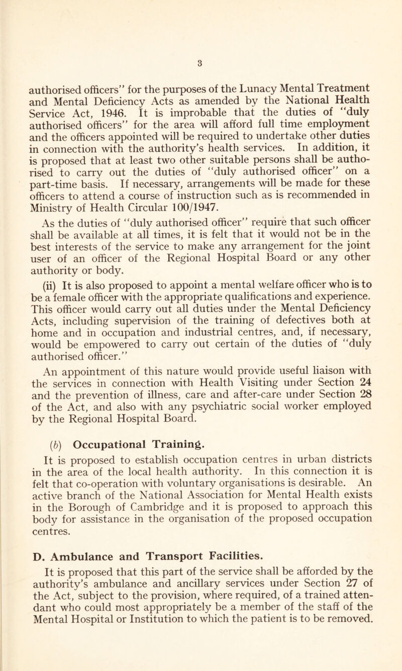 authorised officers” for the purposes of the Lunacy Mental Treatment and Mental Deficiency Acts as amended by the National Health Service Act, 1946. It is improbable that the duties of ‘‘duly authorised officers” for the area will afford full time employment and the officers appointed will be required to undertake other duties in connection with the authority’s health services. In addition, it is proposed that at least two other suitable persons shall be autho- rised to carry out the duties of ‘‘duly authorised officer” on a part-time basis. If necessary, arrangements will be made for these officers to attend a course of instruction such as is recommended in Ministry of Health Circular 100/1947. As the duties of “duly authorised officer” require that such officer shall be available at all times, it is felt that it would not be in the best interests of the service to make any arrangement for the joint user of an officer of the Regional Hospital Board or any other authority or body. (ii) It is also proposed to appoint a mental welfare officer who is to be a female officer with the appropriate qualifications and experience. This officer would carry out all duties under the Mental Deficiency Acts, including supervision of the training of defectives both at home and in occupation and industrial centres, and, if necessary, would be empowered to carry out certain of the duties of “duly authorised officer.” An appointment of this nature would provide useful liaison with the services in connection with Health Visiting under Section 24 and the prevention of illness, care and after-care under Section 28 of the Act, and also with any psychiatric social worker employed by the Regional Hospital Board. (b) Occupational Training. It is proposed to establish occupation centres in urban districts in the area of the local health authority. In this connection it is felt that co-operation with voluntary organisations is desirable. An active branch of the National Association for Mental Health exists in the Borough of Cambridge and it is proposed to approach this body for assistance in the organisation of the proposed occupation centres. D. Ambulance and Transport Facilities. It is proposed that this part of the service shall be afforded by the authority’s ambulance and ancillary services under Section 27 of the Act, subject to the provision, where required, of a trained atten- dant who could most appropriately be a member of the staff of the Mental Hospital or Institution to which the patient is to be removed.