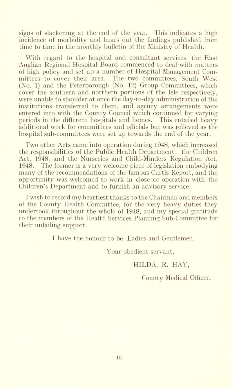 signs of slackening at the end of the year. This indicates a high incidence of morbidity and bears out the findings published from time to time in the monthly bulletin of the Ministry of Health. With regard to the hospital and consultant services, the East Anglian Regional Hospital Board commenced to deal with matters of high policy and set up a number of Hospital Management Com- mittees to cover their area. The two committees, South West (No. 1) and the Peterborough (No. 12) Group Committees, which cover the southern and northern portions of the Isle respectively, were unable to shoulder at once the day-to-day administration of the institutions transferred to them, and agency arrangements were entered into with the County Council which continued for varying periods in the different hospitals and homes. This entailed heavy additional work for committees and officials but was relieved as the hospital sub-committees were set up towards the end of the year. Two other Acts came into operation during 1948, which increased the responsibilities of the Public Health Department; the Children Act, 1948, and the Nurseries and Child-Minders Regulation Act, 1948. The former is a very welcome piece of legislation embodying many of the recommendations of the famous Curtis Report, and the opportunity was welcomed to work in close co-operation with the Children’s Department and to furnish an advisory service. I wish to record my heartiest thanks to the Chairman and members of the County Health Committee, for the very heavy duties they undertook throughout the whole of 1948, and my special gratitude to the membei's of the Health Services Planning Sub-Committee for their unfailing support. I have the honour to be, Ladies and Gentlemen, Your obedient servant, HILDA. R. HAY, County Medical Officer.