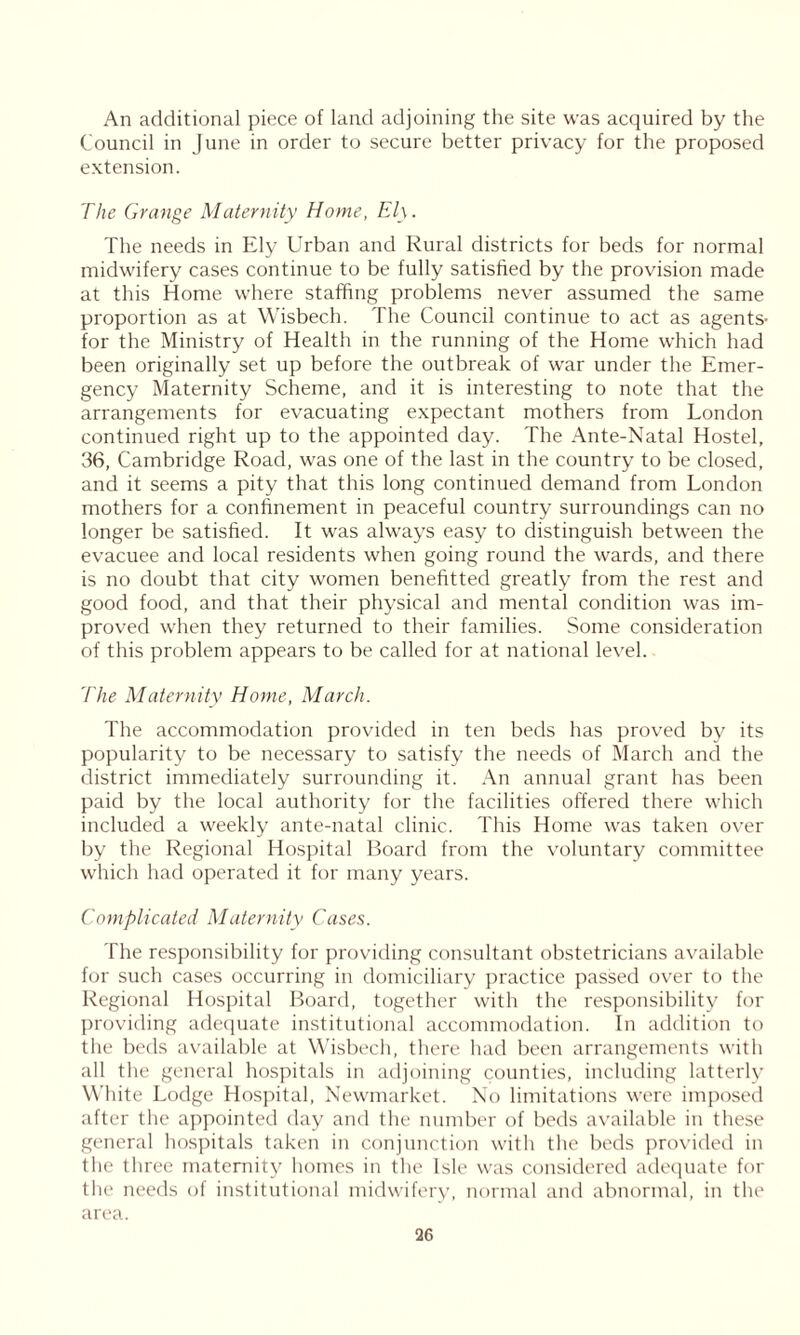 An additional piece of land adjoining the site was acquired by the Council in June in order to secure better privacy for the proposed extension. The Grange Maternity Home, Ely. The needs in Ely Urban and Rural districts for beds for normal midwifery cases continue to be fully satisfied by the provision made at this Home where staffing problems never assumed the same proportion as at Wisbech. The Council continue to act as agents- for the Ministry of Health in the running of the Home which had been originally set up before the outbreak of war under the Emer- gency Maternity Scheme, and it is interesting to note that the arrangements for evacuating expectant mothers from London continued right up to the appointed day. The Ante-Natal Hostel, 36, Cambridge Road, was one of the last in the country to be closed, and it seems a pity that this long continued demand from London mothers for a confinement in peaceful country surroundings can no longer be satisfied. It was always easy to distinguish between the evacuee and local residents when going round the wards, and there is no doubt that city women benefitted greatly from the rest and good food, and that their physical and mental condition was im- proved when they returned to their families. Some consideration of this problem appears to be called for at national level. The Maternity Home, March. The accommodation provided in ten beds has proved by its popularity to be necessary to satisfy the needs of March and the district immediately surrounding it. An annual grant has been paid by the local authority for the facilities offered there which included a weekly ante-natal clinic. This Home was taken over by the Regional Hospital Board from the voluntary committee which had operated it for many years. Complicated Maternity Cases. The responsibility for providing consultant obstetricians available for such cases occurring in domiciliary practice passed over to the Regional Hospital Board, together with the responsibility for providing adequate institutional accommodation. In addition to the beds available at Wisbech, there had been arrangements with all the general hospitals in adjoining counties, including latterly White Lodge Hospital, Newmarket. No limitations were imposed after the appointed day and the number of beds available in these general hospitals taken in conjunction with the beds provided in the three maternity homes in the Isle was considered adequate for the needs of institutional midwifery, normal and abnormal, in the area.