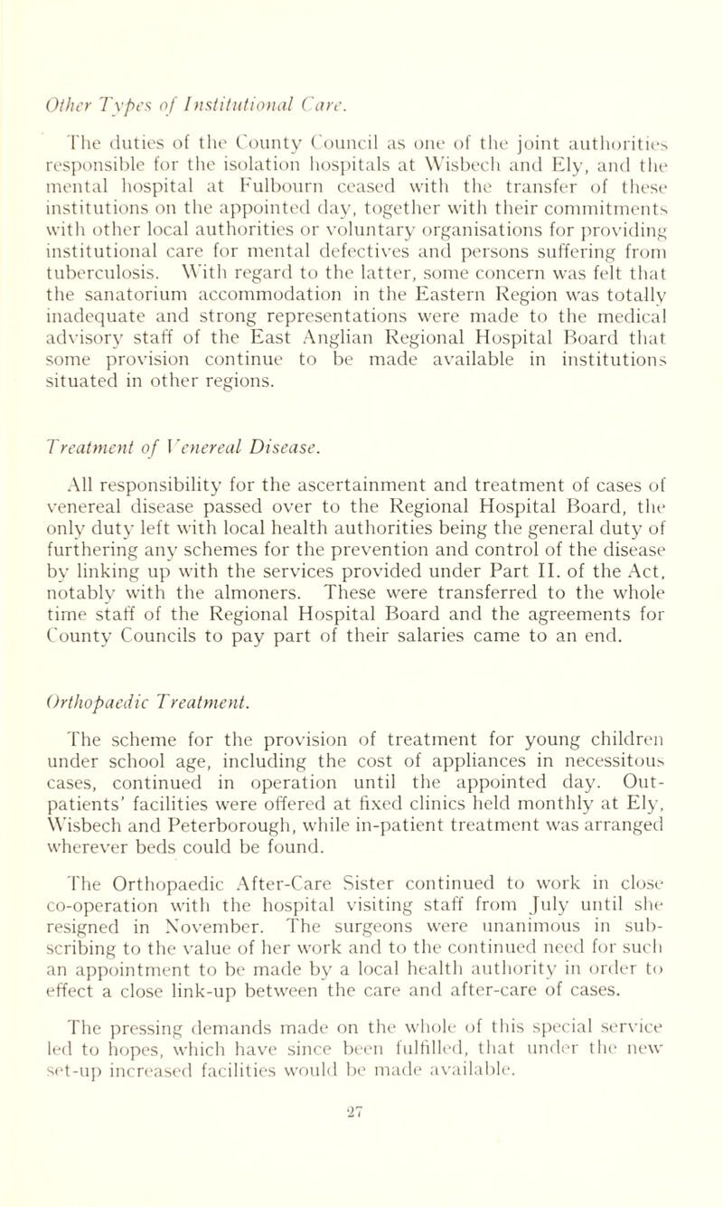 Other Types of Institutional Care. The duties of the County Council as one of the joint authorities responsible for the isolation hospitals at Wisbech and Ely, and the mental hospital at Fulbourn ceased with the transfer of these institutions on the appointed day, together with their commitments with other local authorities or voluntary organisations for providing institutional care for mental defectives and persons suffering from tuberculosis. With regard to the latter, some concern was felt that the sanatorium accommodation in the Eastern Region was totally inadequate and strong representations were made to the medical advisory staff of the East Anglian Regional Hospital Board that some provision continue to be made available in institutions situated in other regions. Treatment of Venereal Disease. All responsibility for the ascertainment and treatment of cases of venereal disease passed over to the Regional Hospital Board, the only duty left with local health authorities being the general duty of furthering any schemes for the prevention and control of the disease by linking up with the services provided under Part II. of the Act. notably with the almoners. These were transferred to the whole time staff of the Regional Hospital Board and the agreements for County Councils to pay part of their salaries came to an end. Orthopaedic Treatment. The scheme for the provision of treatment for young children under school age, including the cost of appliances in necessitous cases, continued in operation until the appointed day. Out- patients’ facilities were offered at fixed clinics held monthly at Ely, Wisbech and Peterborough, while in-patient treatment was arranged wherever beds could be found. The Orthopaedic After-Care Sister continued to work in close co-operation with the hospital visiting staff from July until she resigned in November. The surgeons were unanimous in sub- scribing to the value of her work and to the continued need for such an appointment to be made by a local health authority in order to effect a close link-up between the care and after-care of cases. The pressing demands made on the whole of this special service led to hopes, which have since been fulfilled, that under the new set-up increased facilities would be made available. ‘27