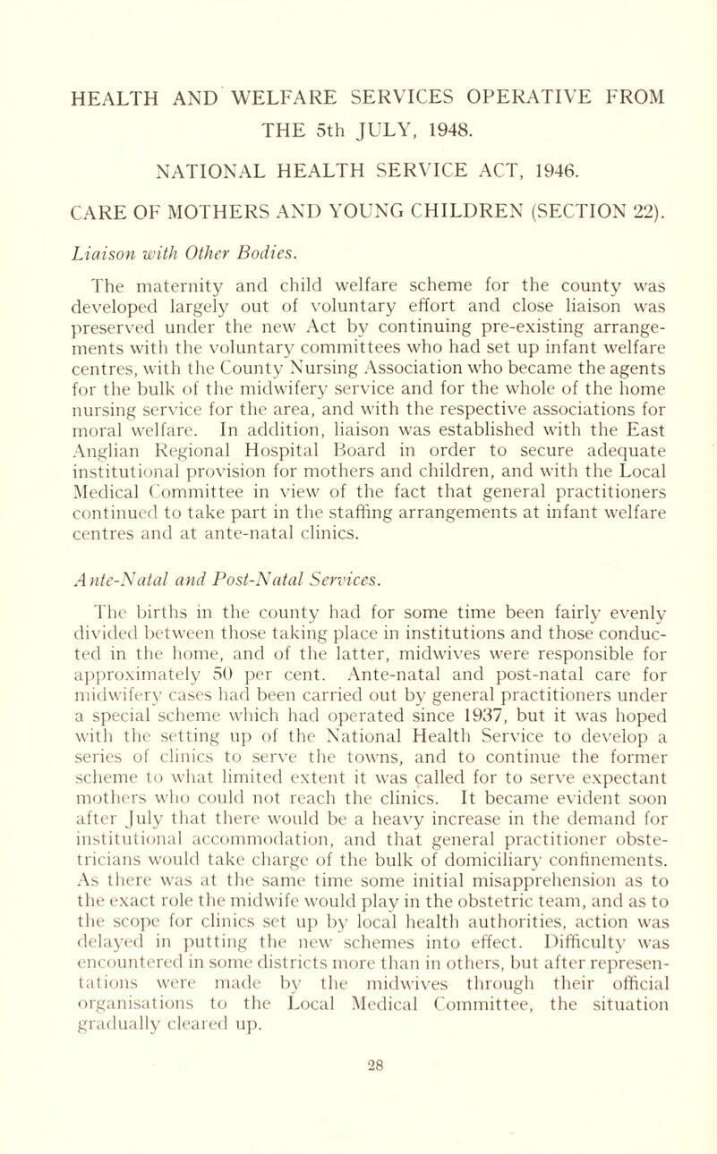 HEALTH AND WELFARE SERVICES OPERATIVE FROM THE 5th JULY, 1948. NATIONAL HEALTH SERVICE ACT, 1946. CARE OF MOTHERS AND YOUNG CHILDREN (SECTION 22). Liaison with Other Bodies. The maternity and child welfare scheme for the county was developed largely out of voluntary effort and close liaison was preserved under the new Act by continuing pre-existing arrange- ments with the voluntary committees who had set up infant welfare centres, with the County Nursing Association who became the agents for the bulk of the midwifery service and for the whole of the home nursing service for the area, and with the respective associations for moral welfare. In addition, liaison was established with the East Anglian Regional Hospital Board in order to secure adequate institutional provision for mothers and children, and with the Local Medical Committee in view of the fact that general practitioners continued to take part in the staffing arrangements at infant welfare centres and at ante-natal clinics. Ante-Natal and Post-Natal Services. The births in the county had for some time been fairly evenly divided between those taking place in institutions and those conduc- ted in the home, and of the latter, midwives were responsible for approximately 50 per cent. Ante-natal and post-natal care for midwifery cases had been carried out by general practitioners under a special scheme which had operated since 1937, but it was hoped with the setting up of the National Health Service to develop a series of clinics to serve the towns, and to continue the former scheme to what limited extent it was called for to serve expectant mothers who could not reach the clinics. It became evident soon after July that there would be a heavy increase in the demand for institutional accommodation, and that general practitioner obste- tricians would take charge of the bulk of domiciliary confinements. As there was at the same time some initial misapprehension as to the exact role the midwife would play in the obstetric team, and as to the scope for clinics set up> by local health authorities, action was delayed in putting the new schemes into effect. Difficulty was encountered in some districts more than in others, but after represen- tations were made by the midwives through their official organisations to the Local Medical Committee, the situation gradually cleared up.