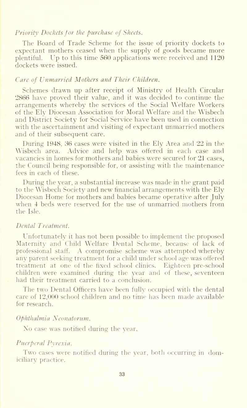 Priority Dockets for the purchase of Sheets. The Hoard of Trade Scheme for the issue of priority dockets to expectant mothers ceased when the supply of goods became more plentiful. Up to this time 560 applications were received and 1120 dockets were issued. Care of Unmarried Mothers and Their Children. Schemes drawn up after receipt of Ministry of Health Circular 2866 have proved their value, and it was decided to continue the arrangements whereby the services of the Social Welfare Workers of the Elv Diocesan Association for Moral Welfare and the Wisbech and District Society for Social Service have been used in connection with the ascertainment and visiting of expectant unmarried mothers and of their subsequent care. During 1948, 36 cases were visited in the Ely Area and 22 in the Wisbech area. Advice and help was offered in each case and vacancies in homes for mothers and babies were secured for 21 cases, the Council being responsible for, or assisting with the maintenance fees in each of these. During the year, a substantial increase was made in the grant paid to the Wisbech Society and new financial arrangements with the Ely Diocesan Home for mothers and babies became operative after July when 4 beds were reserved for the use of unmarried mothers from the Isle. Dental Treatment. Unfortunately it has not been possible to implement the proposed Maternity and Child Welfare Dental Scheme, because of lack of professional staff. A compromise scheme was attempted whereby any parent seeking treatment for a child under school age was offered treatment at one of the fixed school clinics. Eighteen pre-school children were examined during the year and of these, seventeen had their treatment carried to a conclusion. The two Dental Officers have been fully occupied with the dental care of 12,000 school children and no time has been made available for research. Ophthalmia Neonatorum. No case was notified during the year. Puerperal Pyrexia. Two cases were notified during the year, both occurring in dom- iciliary practice.
