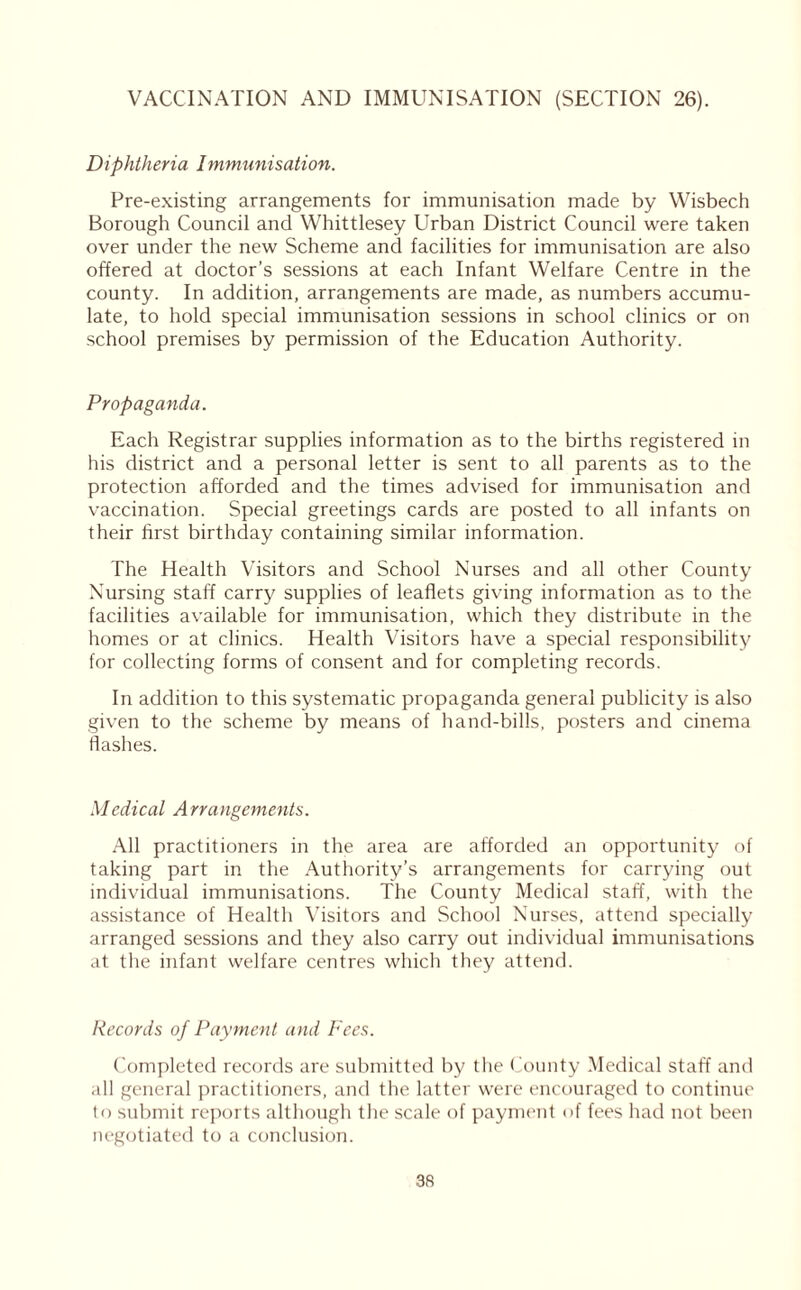 VACCINATION AND IMMUNISATION (SECTION 26). Diphtheria Immunisation. Pre-existing arrangements for immunisation made by Wisbech Borough Council and Whittlesey Urban District Council were taken over under the new Scheme and facilities for immunisation are also offered at doctor’s sessions at each Infant Welfare Centre in the county. In addition, arrangements are made, as numbers accumu- late, to hold special immunisation sessions in school clinics or on school premises by permission of the Education Authority. Propaganda. Each Registrar supplies information as to the births registered in his district and a personal letter is sent to all parents as to the protection afforded and the times advised for immunisation and vaccination. Special greetings cards are posted to all infants on their first birthday containing similar information. The Health Visitors and School Nurses and all other County Nursing staff carry supplies of leaflets giving information as to the facilities available for immunisation, which they distribute in the homes or at clinics. Health Visitors have a special responsibility for collecting forms of consent and for completing records. In addition to this systematic propaganda general publicity is also given to the scheme by means of hand-bills, posters and cinema flashes. Medical Arrangements. All practitioners in the area are afforded an opportunity of taking part in the Authority’s arrangements for carrying out individual immunisations. The County Medical staff, with the assistance of Health Visitors and School Nurses, attend specially arranged sessions and they also carry out individual immunisations at the infant welfare centres which they attend. Records of Payment and Fees. Completed records are submitted by the County Medical staff and all general practitioners, and the latter were encouraged to continue to submit reports although the scale of payment of fees had not been negotiated to a conclusion.