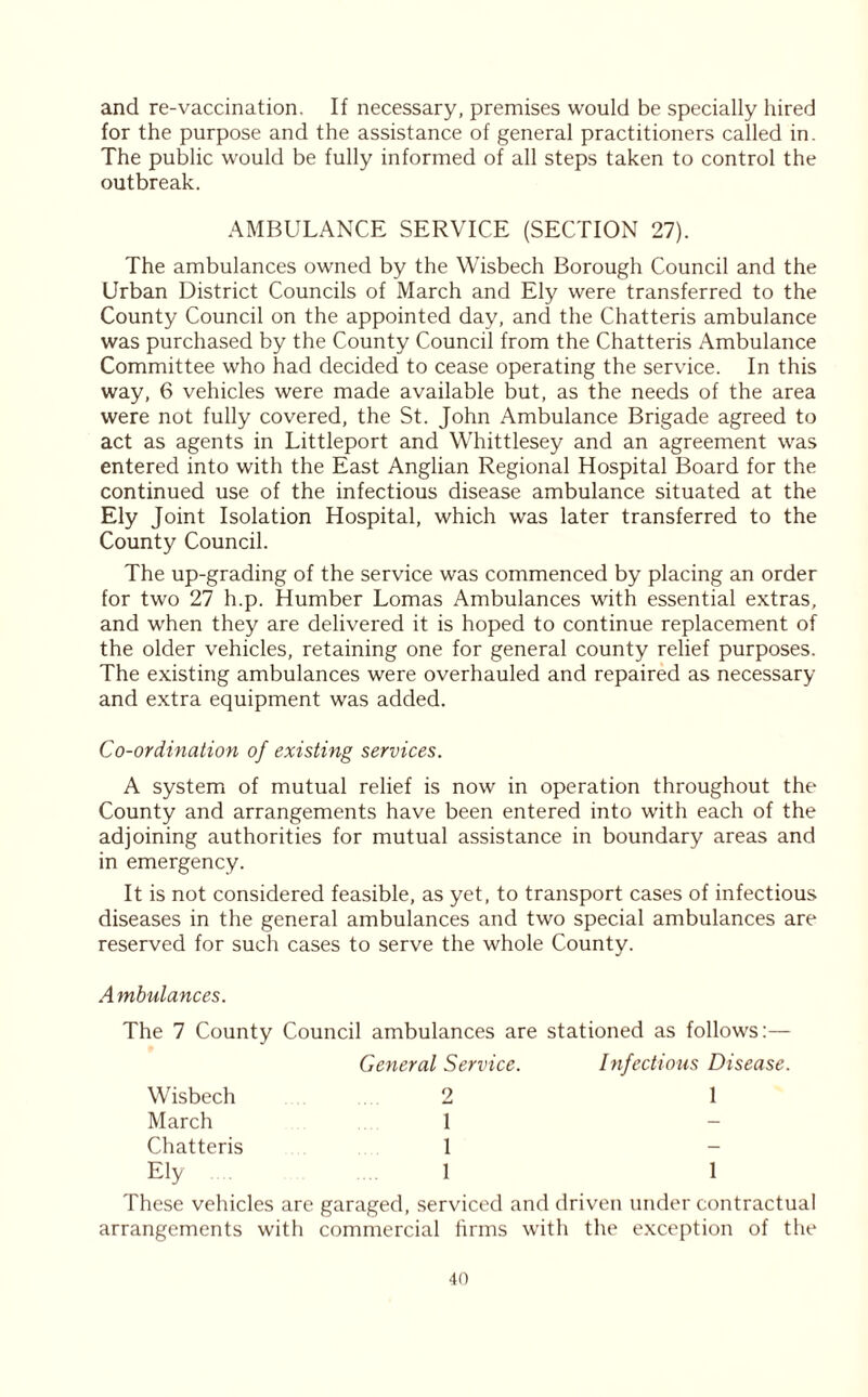 and re-vaccination. If necessary, premises would be specially hired for the purpose and the assistance of general practitioners called in. The public would be fully informed of all steps taken to control the outbreak. AMBULANCE SERVICE (SECTION 27). The ambulances owned by the Wisbech Borough Council and the Urban District Councils of March and Ely were transferred to the County Council on the appointed day, and the Chatteris ambulance was purchased by the County Council from the Chatteris Ambulance Committee who had decided to cease operating the service. In this way, 6 vehicles were made available but, as the needs of the area were not fully covered, the St. John Ambulance Brigade agreed to act as agents in Littleport and Whittlesey and an agreement was entered into with the East Anglian Regional Hospital Board for the continued use of the infectious disease ambulance situated at the Ely Joint Isolation Hospital, which was later transferred to the County Council. The up-grading of the service was commenced by placing an order for two 27 h.p. Humber Lomas Ambulances with essential extras, and when they are delivered it is hoped to continue replacement of the older vehicles, retaining one for general county relief purposes. The existing ambulances were overhauled and repaired as necessary and extra equipment was added. Co-ordination of existing services. A system of mutual relief is now in operation throughout the County and arrangements have been entered into with each of the adjoining authorities for mutual assistance in boundary areas and in emergency. It is not considered feasible, as yet, to transport cases of infectious diseases in the general ambulances and two special ambulances are reserved for such cases to serve the whole County. Ambulances. The 7 County Council ambulances are stationed as follows:— General Service. Infections Disease Wisbech 2 1 March 1 - Chatteris 1 - Ely 1 1 These vehicles are garaged, serviced and driven under contractual arrangements with commercial firms with the exception of the