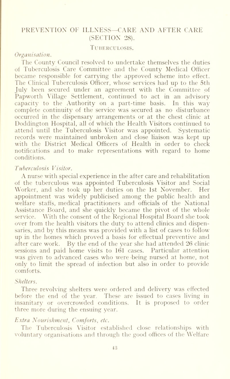 PREVENTION OF ILLNESS—CARE AND AFTER CARE (SECTION 28). Tuberculosis. Organisation. The County Council resolved to undertake themselves the duties of Tuberculosis Care Committee and the County Medical Officer became responsible for carrying the approved scheme into effect. The Clinical Tuberculosis Officer, whose services had up to the 5th July been secured under an agreement with the Committee of Papworth V illage Settlement, continued to act in an advisory capacity to the Authority on a part-time basis. In this way complete continuity of the service was secured as no disturbance occurred in the dispensary arrangements or at the chest clinic at Doddington Hospital, all of which the Health Visitors continued to attend until the Tuberculosis Visitor was appointed. Systematic records were maintained unbroken and close liaison was kept up with the District Medical Officers of Health in order to check notifications and to make representations with regard to home conditions. Tuberculosis Visitor. A nurse with special experience in the after care and rehabilitation of the tuberculous was appointed Tuberculosis Visitor and Social Worker, and she took up her duties on the 1st November. Her appointment was widely publicised among the public health and welfare staffs, medical practitioners and officials of the National Assistance Board, and she quickly became the pivot of the whole service. With the consent of the Regional Hospital Board she took over from the health visitors the duty to attend clinics and dispen- saries, and by this means was provided with a list of cases to follow up in the homes which proved a basis for effectual preventive and after care work. By the end of the year she had attended 26 clinic sessions and paid home visits to 161 cases. Particular attention was given to advanced cases who were -being nursed at home, not only to limit the spread of infection but also in order to provide comforts. Shelters. Three revolving shelters were ordered and delivery was effected before the end of the year. These are issued to cases living in insanitary or overcrowded conditions. It is proposed to order three more during the ensuing year. Extra Nourishment, Comforts, etc. The Tuberculosis Visitor established close relationships with voluntary organisations and through the good offices of the Welfare