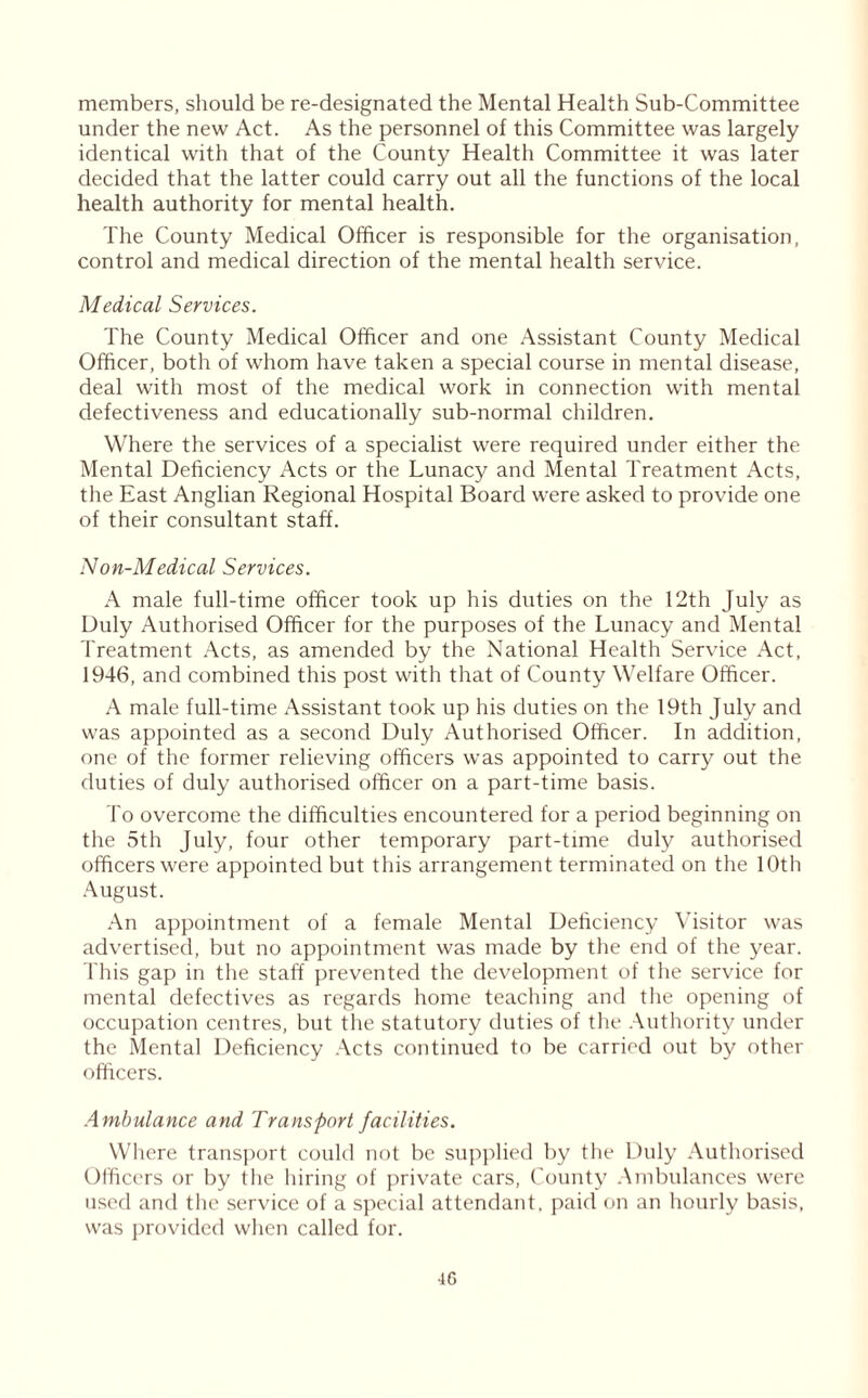 members, should be re-designated the Mental Health Sub-Committee under the new Act. As the personnel of this Committee was largely identical with that of the County Health Committee it was later decided that the latter could carry out all the functions of the local health authority for mental health. The County Medical Officer is responsible for the organisation, control and medical direction of the mental health service. Medical Services. The County Medical Officer and one Assistant County Medical Officer, both of whom have taken a special course in mental disease, deal with most of the medical work in connection with mental defectiveness and educationally sub-normal children. Where the services of a specialist were required under either the Mental Deficiency Acts or the Lunacy and Mental Treatment Acts, the East Anglian Regional Hospital Board were asked to provide one of their consultant staff. Non-Medical Services. A male full-time officer took up his duties on the 12th July as Duly Authorised Officer for the purposes of the Lunacy and Mental Treatment Acts, as amended by the National Health Service Act, 1946, and combined this post with that of County Welfare Officer. A male full-time Assistant took up his duties on the 19th July and was appointed as a second Duly Authorised Officer. In addition, one of the former relieving officers was appointed to carry out the duties of duly authorised officer on a part-time basis. To overcome the difficulties encountered for a period beginning on the 5th July, four other temporary part-time duly authorised officers were appointed but this arrangement terminated on the 10th August. An appointment of a female Mental Deficiency Visitor was advertised, but no appointment was made by the end of the year. This gap in the staff prevented the development of the service for mental defectives as regards home teaching and the opening of occupation centres, but the statutory duties of the Authority under the Mental Deficiency Acts continued to be carried out by other officers. Ambulance and Transport facilities. Where transport could not be supplied by the Duly Authorised Officers or by the hiring of private cars, County Ambulances were used and the service of a special attendant, paid on an hourly basis, was provided when called for.