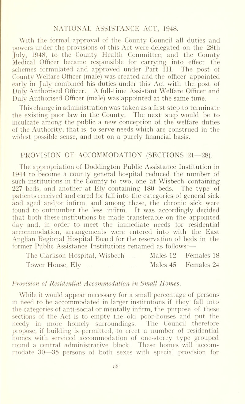 NATIONAL ASSISTANCE ACT, 1948. With the formal approval of the County Council all duties and powers under the provisions of this Act were delegated on the '28th July, 1948, to the County Health Committee, and the County Medical Officer became responsible for carrying into effect the schemes formulated and approved under Part III. The post of County Welfare Officer (male) was created and the officer appointed early in July combined his duties under this Act with the post ol Duly Authorised Officer. A full-time Assistant Welfare Officer and Dulv Authorised Officer (male) was appointed at the same time. This change in administration was taken as a first step to terminate the existing poor law in the County. The next step would be to inculcate among the public a new conception of the welfare duties of the Authority, that is, to serve needs which are construed in the widest possible sense, and not on a purely financial basis. PROVISION OF ACCOMMODATION (SECTIONS 21 28). The appropriation of Doddington Public Assistance Institution in 1944 to become a county general hospital reduced the number of such institutions in the County to two, one at Wisbech containing 227 beds, and another at Ely containing 180 beds. The type of patients received and cared for fall into the categories of general sick and aged and/or infirm, and among these, the chronic sick were found to outnumber the less infirm. It was accordingly decided that both these institutions be made transferable on the appointed day and, in order to meet the immediate needs for residential accommodation, arrangements were entered into with the East Anglian Regional Hospital Board for the reservation of beds in the former Public Assistance Institutions renamed as follows:— The Clarkson Hospital, Wisbech Males 12 Females 18 Tower House, Ely Males 45 Females 24 Provision of Residential Accommodation in Small Homes. While it would appear necessary for a small percentage of persons in need to be accommodated in larger institutions if they fall into the categories of anti-social or mentally infirm, the purpose of these sections of the Act is to empty the old poor-houses and put the needy in more homely surroundings. The Council therefore propose, if building is permitted, to erect a number of residential homes with serviced accommodation of one-storey type grouped round a central administrative block. These homes will accom- modate 30—35 persons of both sexes with special provision for